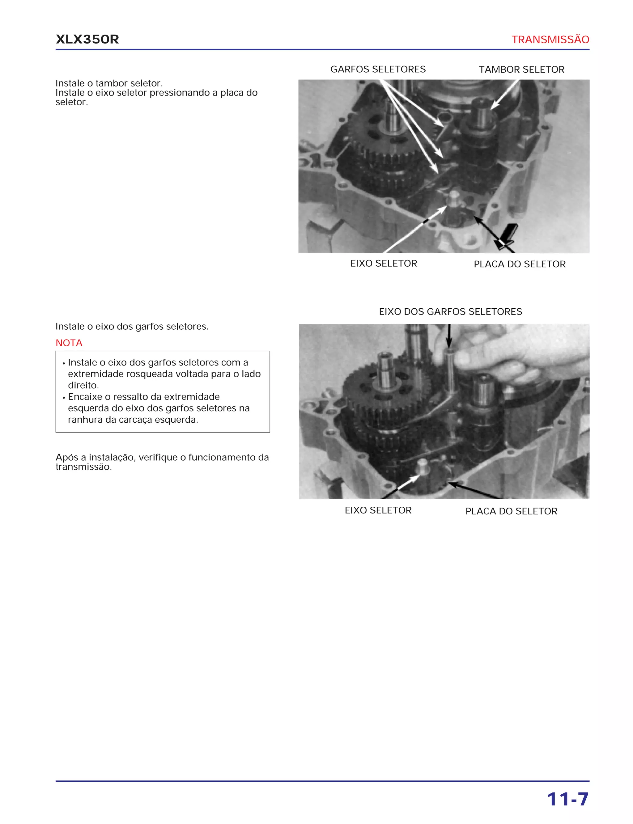 TRANSMISSÃO
11-7
XLX350R
Instale o tambor seletor.
Instale o eixo seletor pressionando a placa do
seletor.
Instale o eixo dos garfos seletores.
Após a instalação, verifique o funcionamento da
transmissão.
PLACA DO SELETOREIXO SELETOR
EIXO DOS GARFOS SELETORES
PLACA DO SELETOREIXO SELETOR
TAMBOR SELETORGARFOS SELETORES
NOTA
• Instale o eixo dos garfos seletores com a
extremidade rosqueada voltada para o lado
direito.
• Encaixe o ressalto da extremidade
esquerda do eixo dos garfos seletores na
ranhura da carcaça esquerda.
 