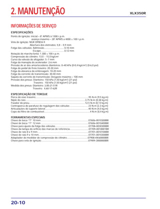 2. MANUTENÇÃO
20-10
XLX350R
Ponto de ignição: inicial – 8o
APMS à 1300 r.p.m.
avanço máximo – 28o
APMS a 4000 ± 100 r.p.m.
Vela de ignição: NGK DP8EA-9
Abertura dos eletrodos: 0,8 ~ 0,9 mm
Folga das válvulas: Admissão.............................. 0,10 mm
Escape................................... 0,12 mm
Rotação de marcha lenta: 1.300 ± 100 r.p.m.
Compressão do cilindro: 13,0 ~ 15,0 kg/cm2
Curso da válvula do afogador: 5~7 mm
Folga da manopla do acelerador: 2-6 mm
Pressão de ar dos amortecedores dianteiros: 0–40 kPa (0-0,4 kg/cm2
) (0-6,0 psi)
Folga do pedal do freio traseiro: 20-30 mm
Folga da alavanca da embreagem: 10-20 mm
Folga da corrente de transmissão: 30-40 mm
Sapata da corrente de transmissão: Desgaste máximo – 100 mm
Pressão dos pneus: Dianteiro: 150 kPa (1,50 kg/cm2
) (21 psi)
Traseiro: 150 kPa (1,50 kg/cm2
) (21 psi)
Medida dos pneus: Dianteiro: 3,00-21-51R
Traseiro: 4,60-17-62R
ESPECIFICAÇÃO DE TORQUE
Porca do eixo traseiro.................................................................................95 N.m (9,5 kg.m)
Niple do raio...........................................................................................3,75 N.m (0,38 kg.m)
Fixador do pneu.....................................................................................12,5 N.m (0,13 kg.m)
Contraporca do parafuso de regulagem das válvulas ........................... 23 N.m (2,3 kg.m)
Articulações do suporte lateral..................................................................40 N.m (4,0 kg.m)
Copo do filtro de combustível......................................................................4 N.m (0,4 kg.m)
FERRAMENTAS ESPECIAIS
Chave de boca “T” 10 mm.........................................................................07606–0010300BR
Chave de boca “T” 12 mm ........................................................................07606–0010400BR
Chave para ajuste da folga das válvulas...................................................07708–0030300BR
Chave da tampa do orifício das marcas de referência.............................07709–0010001BR
Chave de raio 8 x 9 mm..............................................................................07701–0010100BR
Chave de raio 9 x 10 mm............................................................................07701–0010300BR
Adaptador do medidor de compressão do cilindro................................07908–KK60000BR
Chave para vela de ignição........................................................................07909–3000000BR
INFORMAÇÕES DE SERVIÇO
ESPECIFICAÇÕES
 