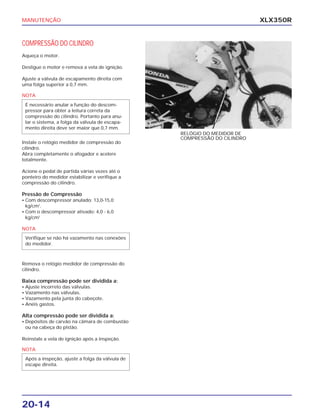 MANUTENÇÃO
20-14
XLX350R
COMPRESSÃO DO CILINDRO
Aqueça o motor.
Desligue o motor e remova a vela de ignição.
Ajuste a válvula de escapamento direita com
uma folga superior a 0,7 mm.
Instale o relógio medidor de compressão do
cilindro.
Abra completamente o afogador e acelere
totalmente.
Acione o pedal de partida várias vezes até o
ponteiro do medidor estabilizar e verifique a
compressão do cilindro.
Pressão de Compressão
• Com descompressor anulado: 13,0-15,0
kg/cm2
.
• Com o descompressor ativado: 4,0 - 6,0
kg/cm2
Remova o relógio medidor de compressão do
cilindro.
Baixa compressão pode ser dividida a:
• Ajuste incorreto das válvulas.
• Vazamento nas válvulas.
• Vazamento pela junta do cabeçote.
• Anéis gastos.
Alta compressão pode ser dividida a:
• Depósitos de carvão na câmara de combustão
ou na cabeça do pistão.
Reinstale a vela de ignição após a inspeção.
RELÓGIO DO MEDIDOR DE
COMPRESSÃO DO CILINDRO
NOTA
É necessário anular a função do descom-
pressor para obter a leitura correta da
compressão do cilindro. Portanto para anu-
lar o sistema, a folga da válvula de escapa-
mento direita deve ser maior que 0,7 mm.
NOTA
Verifique se não há vazamento nas conexões
do medidor.
NOTA
Após a inspeção, ajuste a folga da válvula de
escape direita.
 