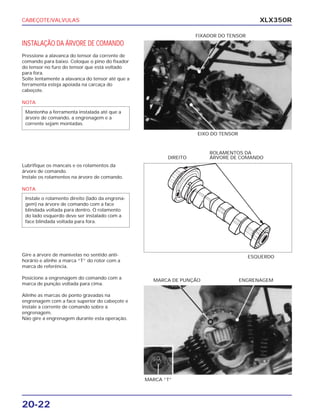 CABEÇOTE/VALVULAS
20-22
XLX350R
INSTALAÇÃO DA ÁRVORE DE COMANDO
Pressione a alavanca do tensor da corrente de
comando para baixo. Coloque o pino do fixador
do tensor no furo do tensor que está voltado
para fora.
Solte lentamente a alavanca do tensor até que a
ferramenta esteja apoiada na carcaça do
cabeçote.
Lubrifique os mancais e os rolamentos da
árvore de comando.
Instale os rolamentos na árvore de comando.
Gire a árvore de manivelas no sentido anti-
horário e alinhe a marca “T” do rotor com a
marca de referência.
Posicione a engrenagem do comando com a
marca de punção voltada para cima.
Alinhe as marcas de ponto gravadas na
engrenagem com a face superior do cabeçote e
instale a corrente de comando sobre a
engrenagem.
Não gire a engrenagem durante esta operação.
EIXO DO TENSOR
ROLAMENTOS DA
ÁRVORE DE COMANDODIREITO
ESQUERDO
ENGRENAGEMMARCA DE PUNÇÃO
FIXADOR DO TENSOR
MARCA “T”
NOTA
Mantenha a ferramenta instalada até que a
árvore de comando, a engrenagem e a
corrente sejam montadas.
NOTA
Instale o rolamento direito (lado da engrena-
gem) na árvore de comando com a face
blindada voltada para dentro. O rolamento
do lado esquerdo deve ser instalado com a
face blindada voltada para fora.
 
