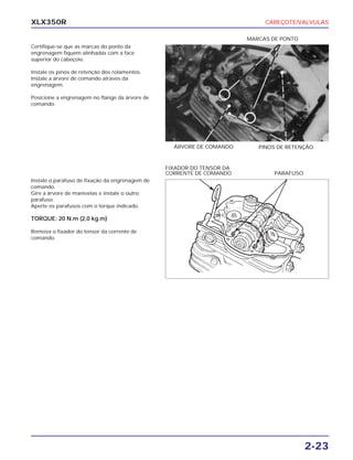 CABEÇOTE/VALVULAS
2-23
XLX350R
Certifique-se que as marcas do ponto da
engrenagem fiquem alinhadas com a face
superior do cabeçote.
Instale os pinos de retenção dos rolamentos.
Instale a árvore de comando através da
engrenagem.
Posicione a engrenagem no flange da árvore de
comando.
Instale o parafuso de fixação da engrenagem de
comando.
Gire a árvore de manivelas e instale o outro
parafuso.
Aperte os parafusos com o torque indicado.
TORQUE: 20 N.m (2,0 kg.m)
Remova o fixador do tensor da corrente de
comando.
PINOS DE RETENÇÃOÁRVORE DE COMANDO
PARAFUSO
FIXADOR DO TENSOR DA
CORRENTE DE COMANDO
MARCAS DE PONTO
 
