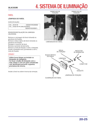 4. SISTEMA DE ILUMINAÇÃO
20-25
XLX350R
FAROL
LÂMPADA DO FAROL
ESPECIFICAÇÃO:
REMOÇÃO/INSTALAÇÃO DA LÂMPADA
HALÓGENA
Remova a carenagem do farol retirando os
parafusos de fixação.
Remova o bloco óptico do farol retirando os
parafusos de fixação.
Desligue o conector do farol.
Remova o protetor de borracha.
Remova a mola de fixação e retire a lâmpada.
Instale a lâmpada nova, prendendo-a com a
mola de fixação.
Instale o farol na ordem inversa da remoção.
CARENAGEM DO FAROL
PARAFUSO DE
FIXAÇÃO
PARAFUSO DE
FIXAÇÃO
BLOCO ÓPTICO
DO FAROL
MOLA
DE FIXAÇÃO
LÂMPADA
PROTETOR
DE BORRACHA
CONECTOR
SOQUETE
LÂMPADA DE POSIÇÃO
GUARNIÇÃO DO FAROL
12V _ 35/35 W ~ND0401KR200000
12V _ 55/60 W-H4 (HALOGÊNIO):
ND0401KR200001~
a
Utilize luvas limpas ao instalar as
lâmpadas de halogênio.
Se tocar o bulbo da lâmpada com a
mão, limpe-o com um pano umedecido
com álcool para prevenir a queima
prematura da mesma.
 