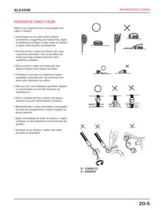 INFORMAÇÕES GERAIS
20-5
XLX350R
PASSAGEM DE CABOS E FIAÇÃO
Observe os seguintes itens na passagem de
cabos e fiações.
• Uma fiação ou um cabo soltos afetam
seriamente a segurança da motocicleta. Após
a instalação certifique-se que todas as fiações
e cabos estão fixados corretamente.
• Prenda os fios e cabos no chassi com suas
respectivas presilhas. Fixe as presilhas de
modo que haja contato somente entre
superfícies isoladas.
• Passe os fios e cabos de modo que não
fiquem frouxos nem muito esticados.
• Certifique-se de que os conectores sejam
acoplados corretamente. Os terminais não
deve estar dobrados ou soltos.
• Não use fios com isoladores partidos. Repare-
os envolvendo-os com fita insolante ou
substitua-os.
• Evite o contato de fios e cabos com peças
salientes ou com extremidades cortantes.
• Mantenha fios e cabos afastados e protegidos
do tubo do escapamento e outras regiões ou
peças quentes.
• Após a instalação de todas as fiações e cabos,
verifique se não interferem no movimento do
guidão.
• Verifique se as fiações e cabos não estão
torcidos ou dobrados.
O - CORRETO
X - ERRADO
 