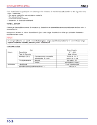 BATERIA/SISTEMA DE CARGA
16-2
• Este modelo está equipado com uma bateria que não necessita de manutenção (MF). Lembre-se dos seguintes itens
sobre a bateria MF:
– Use apenas o eletrólito que acompanha a bateria;
– Use todo o eletrólito;
– Vede corretamente a bateria;
– Nunca abra as vedações novamente.
TESTE DA BATERIA
Consulte as instruções do manual de operação do dispositivo de teste da bateria recomendado para detalhes sobre o
teste da bateria.
O dispositivo de teste da bateria recomendado aplica uma “carga” na bateria, de modo que possa ser medida sua
condição real sob carga.
a
ESPECIFICAÇÕES
Ao carregar a bateria, não exceda a corrente de carga e o tempo especificados na bateria. Se a corrente e o tempo
especificados forem excedidos, a bateria poderá ser danificada.
XR250
Item Especificações
Bateria Capacidade 12 V – 6 Ah
Fuga de Corrente Máx. 0,1 mA
Voltagem (20°C) Completamente carregada Acima de 12,8 V
Necessidade de carga Abaixo de 12,3 V
Corrente de carga Normal 0,6 A x 5 – 10 h
Rápida Máxima 3,0 A x 1,0 h
Alternador Capacidade 0,204 kW/5.000 rpm
Resistência da bobina de carga (20°C) 0,1 – 1,0 Ω
 