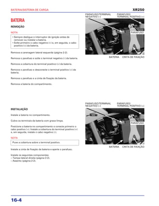 BATERIA/SISTEMA DE CARGA
16-4
BATERIA
REMOÇÃO
NOTA
Remova a carenagem lateral esquerda (página 2-2).
Remova o parafuso e solte o terminal negativo (-) da bateria.
Remova a cobertura do terminal positivo (+) da bateria.
Remova o parafuso e desconecte o terminal positivo (+) da
bateria.
Remova o parafuso e a cinta de fixação da bateria.
Remova a bateria do compartimento.
• Sempre desligue o interruptor de ignição antes de
remover ou instalar a bateria.
• Solte primeiro o cabo negativo (–) e, em seguida, o cabo
positivo (+) da bateria.
BATERIA CINTA DE FIXAÇÃO
PARAFUSO/TERMINAL PARAFUSO/
NEGATIVO (–) TERMINAL POSITIVO (+)
INSTALAÇÃO
Instale a bateria no compartimento.
Cubra os terminais da bateria com graxa limpa.
Posicione a bateria no compartimento e conecte primeiro o
cabo positivo (+). Instale a cobertura do terminal positivo (+)
e, em seguida, instale o cabo negativo (-).
NOTA
Instale a cinta de fixação da bateria e aperte o parafuso.
Instale os seguintes componentes:
– Tampa lateral direita (página 2-2).
– Assento (página 2-2).
Puxe a cobertura sobre o terminal positivo.
BATERIA CINTA DE FIXAÇÃO
PARAFUSO/TERMINAL PARAFUSO/
NEGATIVO (–) TERMINAL POSITIVO (+)
XR250
PARAFUSO
PARAFUSO
GRAXA
 