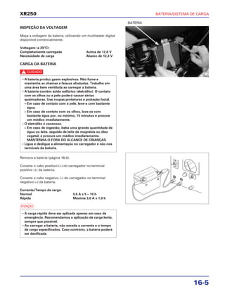 BATERIA/SISTEMA DE CARGA
16-5
XR250
INSPEÇÃO DA VOLTAGEM
Meça a voltagem da bateria, utilizando um multitester digital
disponível comercialmente.
Voltagem (a 20°C):
Completamente carregada Acima de 12,8 V
Necessidade de carga Abaixo de 12,3 V
CARGA DA BATERIA
c
Remova a bateria (página 16-4).
Conecte o cabo positivo (+) do carregador no terminal
positivo (+) da bateria.
Conecte o cabo negativo (–) do carregador no terminal
negativo (–) da bateria.
Corrente/Tempo de carga:
Normal 0,6 A x 5 – 10 h
Rápida Máxima 3,0 A x 1,0 h
a
• A carga rápida deve ser aplicada apenas em caso de
emergência. Recomendamos a aplicação de carga lenta,
sempre que possível.
• Ao carregar a bateria, não exceda a corrente e o tempo
de carga especificados. Caso contrário, a bateria poderá
ser danificada.
• A bateria produz gases explosivos. Não fume e
mantenha as chamas e faíscas afastadas. Trabalhe em
uma área bem ventilada ao carregar a bateria.
• A bateria contém ácido sulfúrico (eletrólito). O contato
com os olhos ou a pele poderá causar sérias
queimaduras. Use roupas protetoras e proteção facial.
– Em caso de contato com a pele, lave-a com bastante
água.
– Em caso de contato com os olhos, lave-os com
bastante água por, no mínimo, 15 minutos e procure
um médico imediatamente.
• O eletrólito é venenoso.
– Em caso de ingestão, beba uma grande quantidade de
água ou leite, seguido de leite de magnésia ou óleo
vegetal, e procure um médico imediatamente.
MANTENHA-O FORA DO ALCANCE DE CRIANÇAS.
• Ligue e desligue a alimentação no carregador e não nos
terminais da bateria.
BATERIA
 