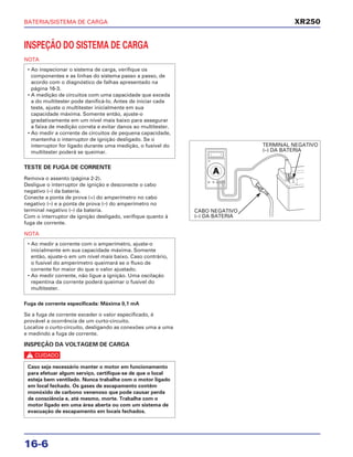 BATERIA/SISTEMA DE CARGA
16-6
INSPEÇÃO DO SISTEMA DE CARGA
NOTA
TESTE DE FUGA DE CORRENTE
Remova o assento (página 2-2).
Desligue o interruptor de ignição e desconecte o cabo
negativo (–) da bateria.
Conecte a ponta de prova (+) do amperímetro no cabo
negativo (–) e a ponta de prova (–) do amperímetro no
terminal negativo (–) da bateria.
Com o interruptor de ignição desligado, verifique quanto à
fuga de corrente.
NOTA
Fuga de corrente especificada: Máxima 0,1 mA
Se a fuga de corrente exceder o valor especificado, é
provável a ocorrência de um curto-circuito.
Localize o curto-circuito, desligando as conexões uma a uma
e medindo a fuga de corrente.
INSPEÇÃO DA VOLTAGEM DE CARGA
c
Caso seja necessário manter o motor em funcionamento
para efetuar algum serviço, certifique-se de que o local
esteja bem ventilado. Nunca trabalhe com o motor ligado
em local fechado. Os gases de escapamento contêm
monóxido de carbono venenoso que pode causar perda
de consciência e, até mesmo, morte. Trabalhe com o
motor ligado em uma área aberta ou com um sistema de
evacuação de escapamento em locais fechados.
• Ao medir a corrente com o amperímetro, ajuste-o
inicialmente em sua capacidade máxima. Somente
então, ajuste-o em um nível mais baixo. Caso contrário,
o fusível do amperímetro queimará se o fluxo de
corrente for maior do que o valor ajustado.
• Ao medir corrente, não ligue a ignição. Uma oscilação
repentina da corrente poderá queimar o fusível do
multitester.
• Ao inspecionar o sistema de carga, verifique os
componentes e as linhas do sistema passo a passo, de
acordo com o diagnóstico de falhas apresentado na
página 16-3.
• A medição de circuitos com uma capacidade que exceda
a do multitester pode danificá-lo. Antes de iniciar cada
teste, ajuste o multitester inicialmente em sua
capacidade máxima. Somente então, ajuste-o
gradativamente em um nível mais baixo para assegurar
a faixa de medição correta e evitar danos ao multitester.
• Ao medir a corrente de circuitos de pequena capacidade,
mantenha o interruptor de ignição desligado. Se o
interruptor for ligado durante uma medição, o fusível do
multitester poderá se queimar.
XR250
TERMINAL NEGATIVO
(–) DA BATERIA
CABO NEGATIVO
(–) DA BATERIA
 