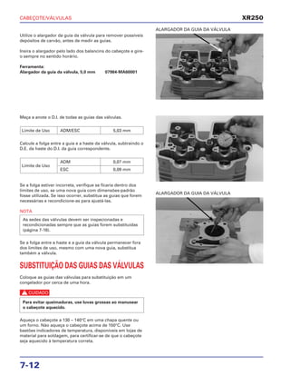CABEÇOTE/VÁLVULAS
7-12
Utilize o alargador da guia da válvula para remover possíveis
depósitos de carvão, antes de medir as guias.
Insira o alargador pelo lado dos balancins do cabeçote e gire-
o sempre no sentido horário.
Ferramenta:
Alargador da guia da válvula, 5,0 mm 07984-MA60001
ALARGADOR DA GUIA DA VÁLVULA
Meça a anote o D.I. de todas as guias das válvulas.
Calcule a folga entre a guia e a haste da válvula, subtraindo o
D.E. da haste do D.I. da guia correspondente.
Se a folga estiver incorreta, verifique se ficaria dentro dos
limites de uso, se uma nova guia com dimensões-padrão
fosse utilizada. Se isso ocorrer, substitua as guias que forem
necessárias e recondicione-as para ajustá-las.
NOTA
Se a folga entre a haste e a guia da válvula permanecer fora
dos limites de uso, mesmo com uma nova guia, substitua
também a válvula.
SUBSTITUIÇÃO DAS GUIAS DAS VÁLVULAS
Coloque as guias das válvulas para substituição em um
congelador por cerca de uma hora.
c
Aqueça o cabeçote a 130 – 140°C em uma chapa quente ou
um forno. Não aqueça o cabeçote acima de 150°C. Use
bastões indicadores de temperatura, disponíveis em lojas de
material para soldagem, para certificar-se de que o cabeçote
seja aquecido à temperatura correta.
Para evitar queimaduras, use luvas grossas ao manusear
o cabeçote aquecido.
As sedes das válvulas devem ser inspecionadas e
recondicionadas sempre que as guias forem substituídas
(página 7-16).
Limite de Uso
ADM 0,07 mm
ESC 0,09 mm
Limite de Uso ADM/ESC 5,03 mm
ALARGADOR DA GUIA DA VÁLVULA
XR250
 