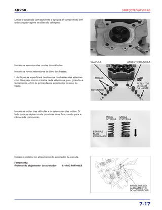 CABEÇOTE/VÁLVULAS
7-17
XR250
Limpe o cabeçote com solvente e aplique ar comprimido em
todas as passagens de óleo do cabeçote.
Instale as molas das válvulas e os retentores das molas. O
lado com as espiras mais próximas deve ficar virado para a
câmara de combustão.
Instale o protetor no alojamento do acionador da válvula.
Ferramenta:
Protetor do alojamento do acionador 07HMG-MR70002
Instale os assentos das molas das válvulas.
Instale os novos retentores de óleo das hastes.
Lubrifique as superfícies deslizantes das hastes das válvulas
com óleo para motor e insira cada válvula na guia, girando-a
lentamente, a fim de evitar danos ao retentor de óleo da
haste.
VÁLVULA ASSENTO DA MOLA
RETENTOR
DE ÓLEO
DA HASTE
MOLAS
RETENTOR
MOLA
INTERNA
MOLA
EXTERNA
ESPIRAS
MAIS
PRÓXIMAS
PROTETOR DO
ALOJAMENTO
DO ACIONADOR
NOVO
 