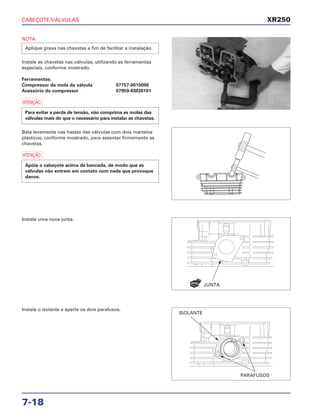 CABEÇOTE/VÁLVULAS
7-18
NOTA
Instale as chavetas nas válvulas, utilizando as ferramentas
especiais, conforme mostrado.
Ferramentas:
Compressor da mola da válvula 07757-0010000
Acessório do compressor 07959-KM30101
a
Bata levemente nas hastes das válvulas com dois martelos
plásticos, conforme mostrado, para assentar firmemente as
chavetas.
a
Apóie o cabeçote acima da bancada, de modo que as
válvulas não entrem em contato com nada que provoque
danos.
Para evitar a perda de tensão, não comprima as molas das
válvulas mais do que o necessário para instalar as chavetas.
Aplique graxa nas chavetas a fim de facilitar a instalação.
Instale uma nova junta.
Instale o isolante e aperte os dois parafusos.
XR250
JUNTA
ISOLANTE
PARAFUSOS
NOVA
 