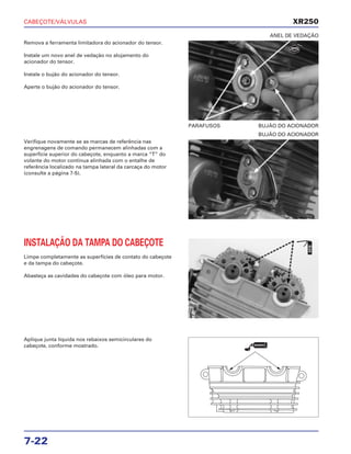 CABEÇOTE/VÁLVULAS
7-22
Remova a ferramenta limitadora do acionador do tensor.
Instale um novo anel de vedação no alojamento do
acionador do tensor.
Instale o bujão do acionador do tensor.
Aperte o bujão do acionador do tensor.
PARAFUSOS BUJÃO DO ACIONADOR
ANEL DE VEDAÇÃO
INSTALAÇÃO DA TAMPA DO CABEÇOTE
Limpe completamente as superfícies de contato do cabeçote
e da tampa do cabeçote.
Abasteça as cavidades do cabeçote com óleo para motor.
Aplique junta líquida nos rebaixos semicirculares do
cabeçote, conforme mostrado.
Verifique novamente se as marcas de referência nas
engrenagens de comando permanecem alinhadas com a
superfície superior do cabeçote, enquanto a marca “T” do
volante do motor continua alinhada com o entalhe de
referência localizado na tampa lateral da carcaça do motor
(consulte a página 7-5).
BUJÃO DO ACIONADOR
XR250
ÓLEO
VEDANTE
NOVO
 