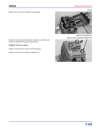 CABEÇOTE/VÁLVULAS
7-23
XR250
Instale uma nova junta na tampa do cabeçote.
Instale novas arruelas de vedação e aperte os parafusos da
tampa do cabeçote no torque especificado.
TORQUE: 12 N.m (1,2 kg.m)
Instale o supressor de ruído da vela de ignição.
Instale o tanque de combustível (página 2-4).
TAMPA DO CABEÇOTE
JUNTA
ARRUELA DE VEDAÇÃO/PARAFUSO
NOVA
NOVA
 