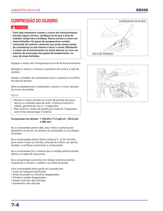 CABEÇOTE/VÁLVULAS
7-4
COMPRESSÃO DO CILINDRO
c
Aqueça o motor até a temperatura normal de funcionamento.
Desligue o motor e remova o supressor de ruído e a vela de
ignição.
Instale o medidor de compressão com o acessório no orifício
da vela de ignição.
Abra completamente o acelerador e acione o motor através
do motor de partida.
NOTA
Compressão do cilindro: 1.128 kPa (11,5 kgf/cm2
, 163,6 psi)
a 400 rpm
Se a compressão estiver alta, isso indica a presença de
depósitos de carvão na câmara de combustão ou na cabeça
do pistão.
Se a compressão estiver baixa, coloque 3 – 5 cm3
de óleo
para motor limpo no cilindro, através do orifício da vela de
ignição, e verifique novamente a compressão.
Se a compressão for a mesma que a medida anteriormente,
efetue um teste de vazamento.
Se a compressão aumentar em relação à leitura anterior,
inspecione o cilindro, o pistão e os anéis do pistão.
Uma compressão baixa pode ser causada por:
• Junta do cabeçote danificada
• Anéis do pistão ou cilindros desgastados
• Cilindro e pistão desgastados
• Ajuste incorreto das válvulas
• Vazamento nas válvulas
• Acione o motor através do motor de partida até que a
leitura no medidor pare de subir. A leitura máxima é
obtida, geralmente, em 4 – 7 segundos.
• Não acione o motor de partida por mais de 7 segundos
para evitar descarregar a bateria.
Caso seja necessário manter o motor em funcionamento
durante algum serviço, certifique-se de que a área de
trabalho esteja bem ventilada. Nunca acione o motor em
áreas fechadas. Os gases de escapamento contêm
monóxido de carbono venenoso que pode causar perda
de consciência ou até mesmo e levar à morte. Mantenha
o motor em funcionamento em áreas abertas ou com um
sistema de evacuação dos gases de escapamento, no
caso de áreas fechadas.
XR250
VELA DE IGNIÇÃO
SUPRESSOR DE RUÍDO
 