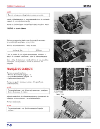 CABEÇOTE/VÁLVULAS
7-8
NOTA
Instale cuidadosamente os suportes das árvores de comando
e a guia da corrente de comando.
Aperte os parafusos em seqüência cruzada, em várias etapas.
TORQUE: 12 N.m (1,2 kg.m)
Durante a inspeção, não gire a árvore de comando.
REMOÇÃO DO CABEÇOTE
Remova os seguintes itens:
– Árvores de comando (página 7-5)
– Tubo de escapamento (página 2-5)
– Carburador (página 5-5)
Remova as quatro porcas, arruelas e dois parafusos,
cuidadosamente.
NOTA
Tome cuidado para não deixar cair as porcas e parafusos
dentro da carcaça do motor. PARAFUSOS
PORCA
Remova o parafuso da conexão superior do tubo de óleo do
cabeçote, juntamente com a arruela de vedação.
Remova o cabeçote.
NOTA
Tome cuidado para não danificar as superfícies de
contato.
CABEÇOTE
Remova os suportes das árvores de comando e meça a
largura de cada plastigage comprimido.
A maior largura determina a folga de óleo.
Caso os limites de uso sejam ultrapassados, substitua a
árvore de comando e verifique a folga de óleo novamente.
Caso a folga de óleo ainda exceda o limite de uso, substitua
o cabeçote e os suportes da árvore de comando em
conjunto.
Limite de Uso 0,10 mm
XR250
 