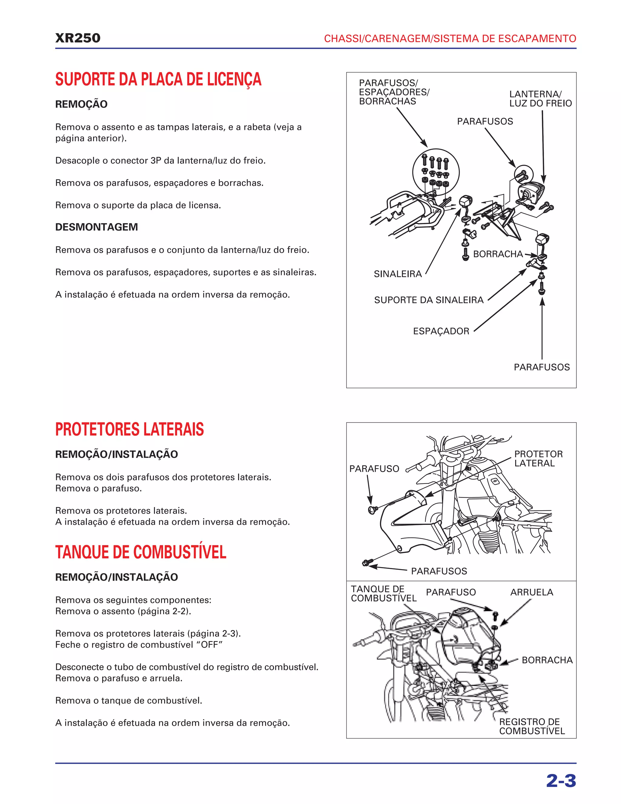 CHASSI/CARENAGEM/SISTEMA DE ESCAPAMENTO
2-3
XR250
SUPORTE DA PLACA DE LICENÇA
REMOÇÃO
Remova o assento e as tampas laterais, e a rabeta (veja a
página anterior).
Desacople o conector 3P da lanterna/luz do freio.
Remova os parafusos, espaçadores e borrachas.
Remova o suporte da placa de licensa.
DESMONTAGEM
Remova os parafusos e o conjunto da lanterna/luz do freio.
Remova os parafusos, espaçadores, suportes e as sinaleiras.
A instalação é efetuada na ordem inversa da remoção.
PROTETORES LATERAIS
REMOÇÃO/INSTALAÇÃO
Remova os dois parafusos dos protetores laterais.
Remova o parafuso.
Remova os protetores laterais.
A instalação é efetuada na ordem inversa da remoção.
TANQUE DE COMBUSTÍVEL
REMOÇÃO/INSTALAÇÃO
Remova os seguintes componentes:
Remova o assento (página 2-2).
Remova os protetores laterais (página 2-3).
Feche o registro de combustível “OFF”
Desconecte o tubo de combustível do registro de combustível.
Remova o parafuso e arruela.
Remova o tanque de combustível.
A instalação é efetuada na ordem inversa da remoção.
PARAFUSOS/
ESPAÇADORES/
BORRACHAS
LANTERNA/
LUZ DO FREIO
PARAFUSOS
SINALEIRA
SUPORTE DA SINALEIRA
ESPAÇADOR
BORRACHA
PARAFUSOS
PARAFUSO
PARAFUSOS
PROTETOR
LATERAL
PARAFUSO ARRUELA
BORRACHA
REGISTRO DE
COMBUSTÍVEL
TANQUE DE
COMBUSTÍVEL
 