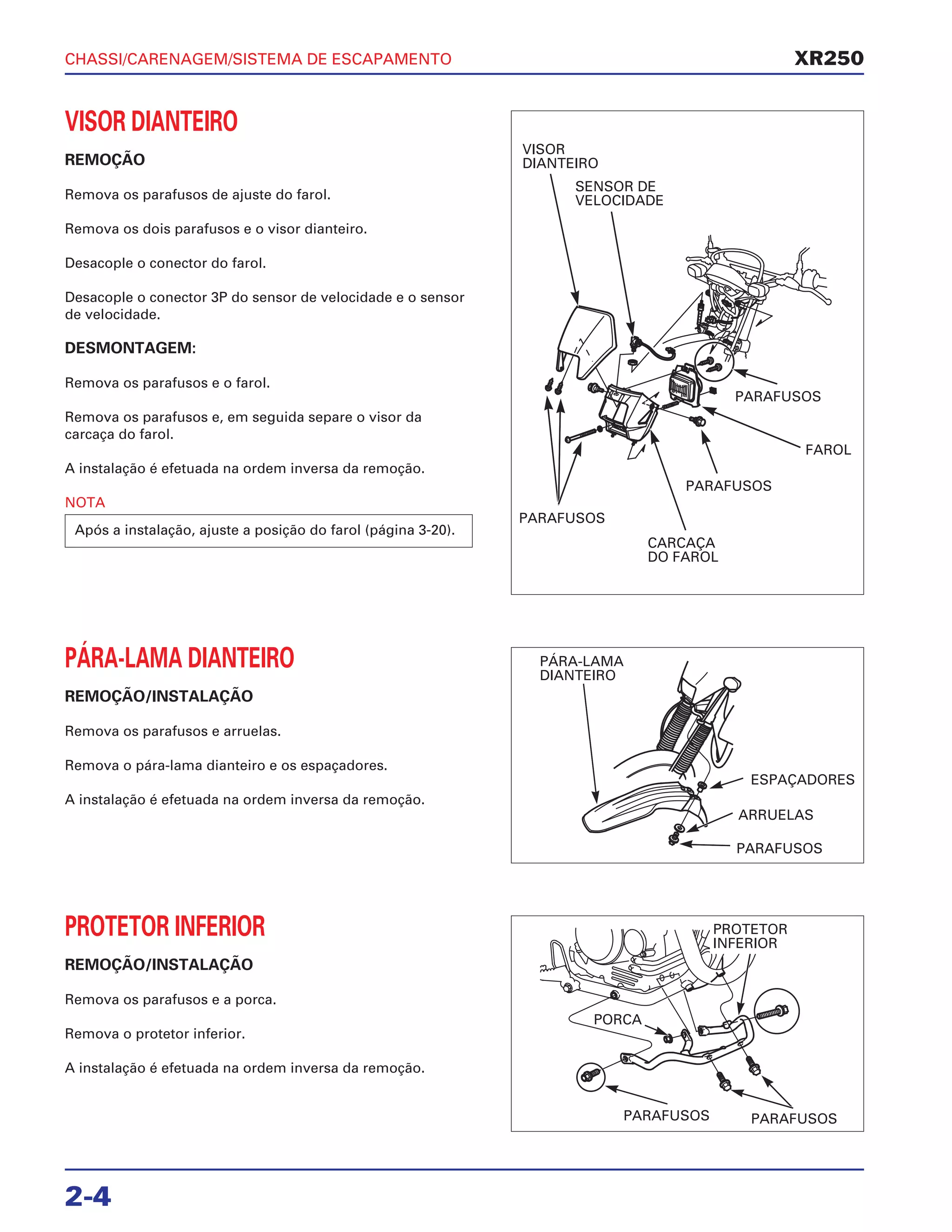 CHASSI/CARENAGEM/SISTEMA DE ESCAPAMENTO
2-4
VISOR DIANTEIRO
REMOÇÃO
Remova os parafusos de ajuste do farol.
Remova os dois parafusos e o visor dianteiro.
Desacople o conector do farol.
Desacople o conector 3P do sensor de velocidade e o sensor
de velocidade.
DESMONTAGEM:
Remova os parafusos e o farol.
Remova os parafusos e, em seguida separe o visor da
carcaça do farol.
A instalação é efetuada na ordem inversa da remoção.
NOTA
Após a instalação, ajuste a posição do farol (página 3-20).
PÁRA-LAMA DIANTEIRO
REMOÇÃO/INSTALAÇÃO
Remova os parafusos e arruelas.
Remova o pára-lama dianteiro e os espaçadores.
A instalação é efetuada na ordem inversa da remoção.
PROTETOR INFERIOR
REMOÇÃO/INSTALAÇÃO
Remova os parafusos e a porca.
Remova o protetor inferior.
A instalação é efetuada na ordem inversa da remoção.
XR250
VISOR
DIANTEIRO
SENSOR DE
VELOCIDADE
PARAFUSOS
CARCAÇA
DO FAROL
PARAFUSOS
FAROL
PARAFUSOS
PÁRA-LAMA
DIANTEIRO
ESPAÇADORES
ARRUELAS
PARAFUSOS
PROTETOR
INFERIOR
PORCA
PARAFUSOS PARAFUSOS
 