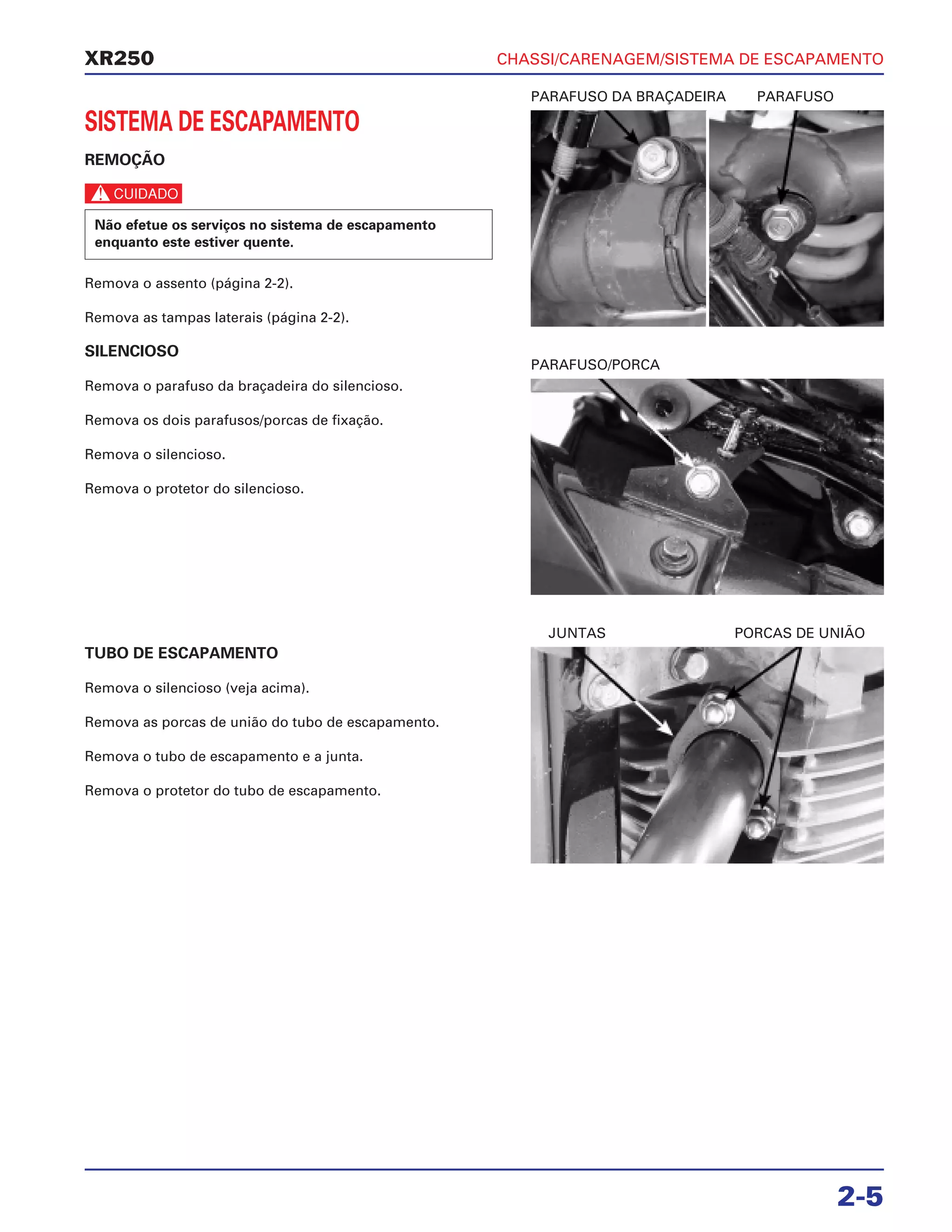 CHASSI/CARENAGEM/SISTEMA DE ESCAPAMENTO
2-5
XR250
SISTEMA DE ESCAPAMENTO
REMOÇÃO
c
Remova o assento (página 2-2).
Remova as tampas laterais (página 2-2).
SILENCIOSO
Remova o parafuso da braçadeira do silencioso.
Remova os dois parafusos/porcas de fixação.
Remova o silencioso.
Remova o protetor do silencioso.
Não efetue os serviços no sistema de escapamento
enquanto este estiver quente.
TUBO DE ESCAPAMENTO
Remova o silencioso (veja acima).
Remova as porcas de união do tubo de escapamento.
Remova o tubo de escapamento e a junta.
Remova o protetor do tubo de escapamento.
PARAFUSO DA BRAÇADEIRA PARAFUSO
JUNTAS PORCAS DE UNIÃO
PARAFUSO/PORCA
 