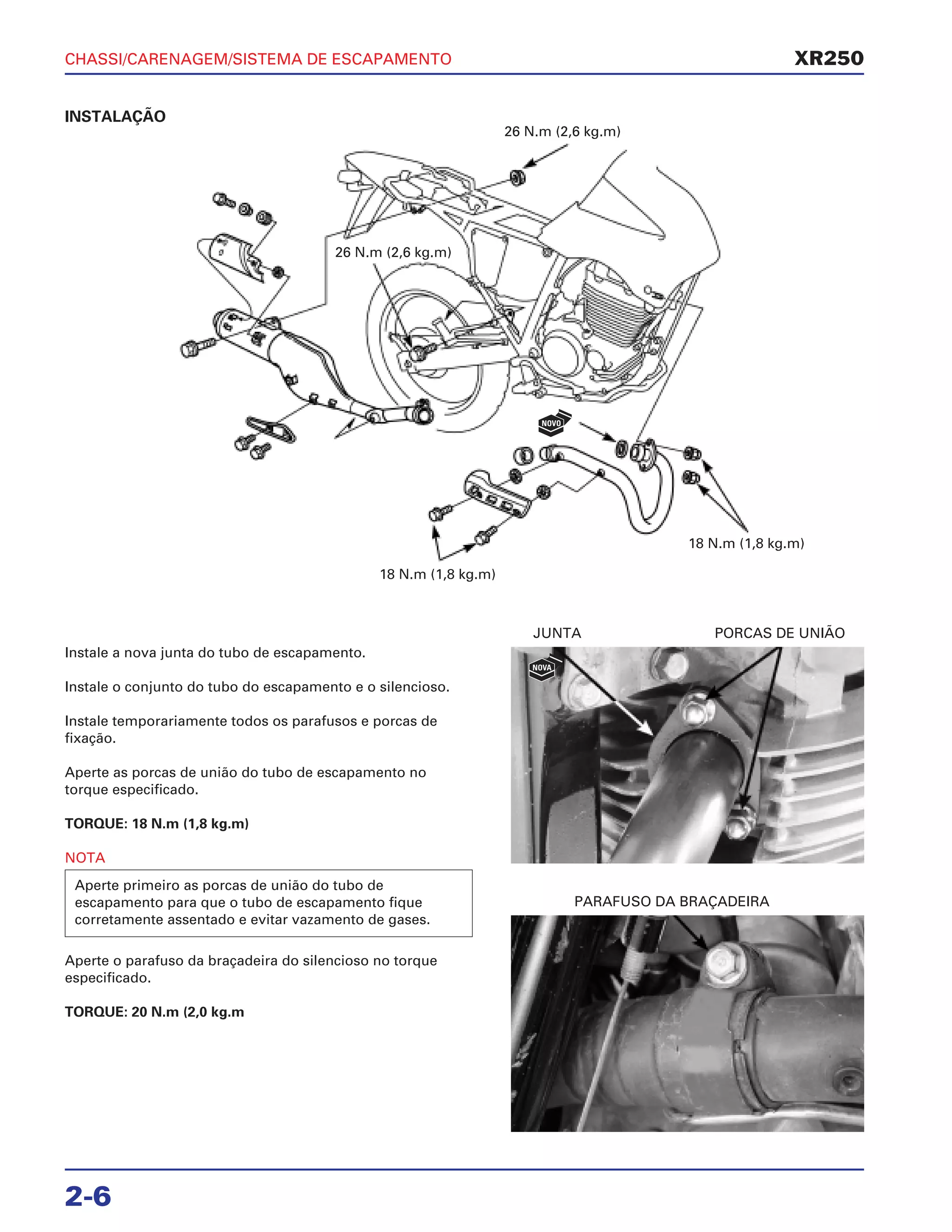 CHASSI/CARENAGEM/SISTEMA DE ESCAPAMENTO
2-6
INSTALAÇÃO
Instale a nova junta do tubo de escapamento.
Instale o conjunto do tubo do escapamento e o silencioso.
Instale temporariamente todos os parafusos e porcas de
fixação.
Aperte as porcas de união do tubo de escapamento no
torque especificado.
TORQUE: 18 N.m (1,8 kg.m)
NOTA
Aperte o parafuso da braçadeira do silencioso no torque
especificado.
TORQUE: 20 N.m (2,0 kg.m
Aperte primeiro as porcas de união do tubo de
escapamento para que o tubo de escapamento fique
corretamente assentado e evitar vazamento de gases.
JUNTA PORCAS DE UNIÃO
PARAFUSO DA BRAÇADEIRA
XR250
26 N.m (2,6 kg.m)
26 N.m (2,6 kg.m)
18 N.m (1,8 kg.m)
18 N.m (1,8 kg.m)
NOVA
NOVO
 