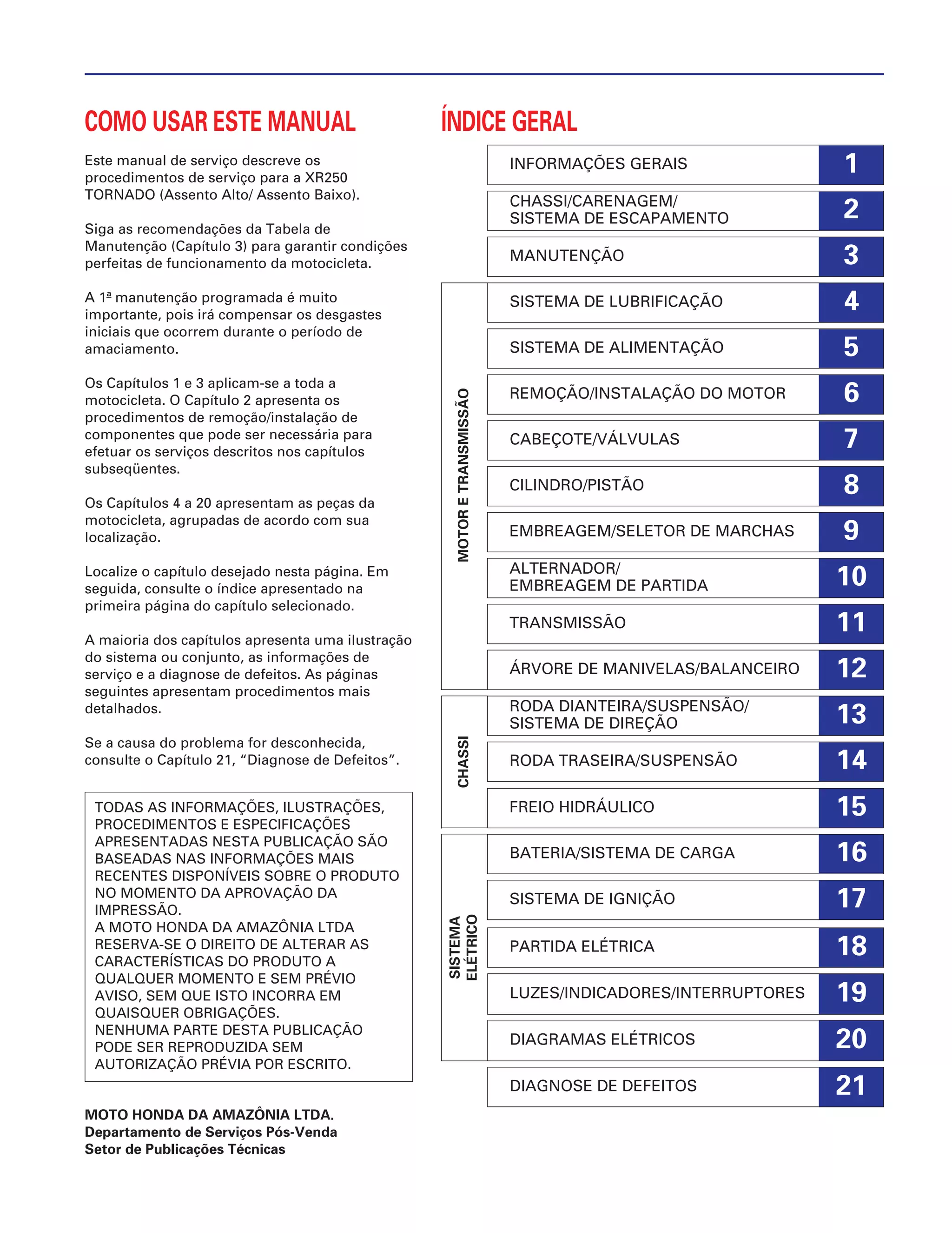 15
1
2
3
4
5
6
7
8
9
10
11
12
13
14
16
17
18
19
20
21
COMO USAR ESTE MANUAL
Este manual de serviço descreve os
procedimentos de serviço para a XR250
TORNADO (Assento Alto/ Assento Baixo).
Siga as recomendações da Tabela de
Manutenção (Capítulo 3) para garantir condições
perfeitas de funcionamento da motocicleta.
A 1ª manutenção programada é muito
importante, pois irá compensar os desgastes
iniciais que ocorrem durante o período de
amaciamento.
Os Capítulos 1 e 3 aplicam-se a toda a
motocicleta. O Capítulo 2 apresenta os
procedimentos de remoção/instalação de
componentes que pode ser necessária para
efetuar os serviços descritos nos capítulos
subseqüentes.
Os Capítulos 4 a 20 apresentam as peças da
motocicleta, agrupadas de acordo com sua
localização.
Localize o capítulo desejado nesta página. Em
seguida, consulte o índice apresentado na
primeira página do capítulo selecionado.
A maioria dos capítulos apresenta uma ilustração
do sistema ou conjunto, as informações de
serviço e a diagnose de defeitos. As páginas
seguintes apresentam procedimentos mais
detalhados.
Se a causa do problema for desconhecida,
consulte o Capítulo 21, “Diagnose de Defeitos”.
MOTO HONDA DA AMAZÔNIA LTDA.
Departamento de Serviços Pós-Venda
Setor de Publicações Técnicas
TODAS AS INFORMAÇÕES, ILUSTRAÇÕES,
PROCEDIMENTOS E ESPECIFICAÇÕES
APRESENTADAS NESTA PUBLICAÇÃO SÃO
BASEADAS NAS INFORMAÇÕES MAIS
RECENTES DISPONÍVEIS SOBRE O PRODUTO
NO MOMENTO DA APROVAÇÃO DA
IMPRESSÃO.
A MOTO HONDA DA AMAZÔNIA LTDA
RESERVA-SE O DIREITO DE ALTERAR AS
CARACTERÍSTICAS DO PRODUTO A
QUALQUER MOMENTO E SEM PRÉVIO
AVISO, SEM QUE ISTO INCORRA EM
QUAISQUER OBRIGAÇÕES.
NENHUMA PARTE DESTA PUBLICAÇÃO
PODE SER REPRODUZIDA SEM
AUTORIZAÇÃO PRÉVIA POR ESCRITO.
INFORMAÇÕES GERAIS
CHASSI/CARENAGEM/
SISTEMA DE ESCAPAMENTO
MANUTENÇÃO
SISTEMA DE LUBRIFICAÇÃO
SISTEMA DE ALIMENTAÇÃO
REMOÇÃO/INSTALAÇÃO DO MOTOR
CABEÇOTE/VÁLVULAS
CILINDRO/PISTÃO
EMBREAGEM/SELETOR DE MARCHAS
ALTERNADOR/
EMBREAGEM DE PARTIDA
TRANSMISSÃO
ÁRVORE DE MANIVELAS/BALANCEIRO
RODA DIANTEIRA/SUSPENSÃO/
SISTEMA DE DIREÇÃO
RODA TRASEIRA/SUSPENSÃO
FREIO HIDRÁULICO
BATERIA/SISTEMA DE CARGA
SISTEMA DE IGNIÇÃO
PARTIDA ELÉTRICA
LUZES/INDICADORES/INTERRUPTORES
DIAGRAMAS ELÉTRICOS
DIAGNOSE DE DEFEITOS
ÍNDICE GERAL
SISTEMA
ELÉTRICO
CHASSIMOTORETRANSMISSÃO
 
