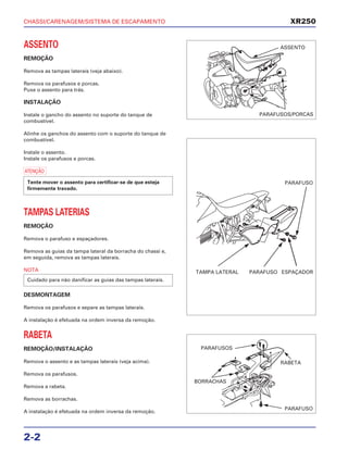 CHASSI/CARENAGEM/SISTEMA DE ESCAPAMENTO
2-2
ASSENTO
REMOÇÃO
Remova as tampas laterais (veja abaixo).
Remova os parafusos e porcas.
Puxe o assento para trás.
INSTALAÇÃO
Instale o gancho do assento no suporte do tanque de
combustível.
Alinhe os ganchos do assento com o suporte do tanque de
combustível.
Instale o assento.
Instale os parafusos e porcas.
a
TAMPAS LATERIAS
REMOÇÃO
Remova o parafuso e espaçadores.
Remova as guias da tampa lateral da borracha do chassi e,
em seguida, remova as tampas laterais.
NOTA
DESMONTAGEM
Remova os parafusos e separe as tampas laterais.
A instalação é efetuada na ordem inversa da remoção.
RABETA
REMOÇÃO/INSTALAÇÃO
Remova o assento e as tampas laterais (veja acima).
Remova os parafusos.
Remova a rabeta.
Remova as borrachas.
A instalação é efetuada na ordem inversa da remoção.
Cuidado para não danificar as guias das tampas laterais.
Tente mover o assento para certificar-se de que esteja
firmemente travado.
XR250
ASSENTO
PARAFUSOS/PORCAS
PARAFUSO
TAMPA LATERAL PARAFUSO ESPAÇADOR
PARAFUSOS
BORRACHAS
RABETA
PARAFUSO
 