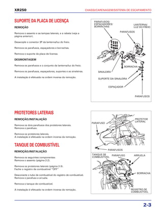 CHASSI/CARENAGEM/SISTEMA DE ESCAPAMENTO
2-3
XR250
SUPORTE DA PLACA DE LICENÇA
REMOÇÃO
Remova o assento e as tampas laterais, e a rabeta (veja a
página anterior).
Desacople o conector 3P da lanterna/luz do freio.
Remova os parafusos, espaçadores e borrachas.
Remova o suporte da placa de licensa.
DESMONTAGEM
Remova os parafusos e o conjunto da lanterna/luz do freio.
Remova os parafusos, espaçadores, suportes e as sinaleiras.
A instalação é efetuada na ordem inversa da remoção.
PROTETORES LATERAIS
REMOÇÃO/INSTALAÇÃO
Remova os dois parafusos dos protetores laterais.
Remova o parafuso.
Remova os protetores laterais.
A instalação é efetuada na ordem inversa da remoção.
TANQUE DE COMBUSTÍVEL
REMOÇÃO/INSTALAÇÃO
Remova os seguintes componentes:
Remova o assento (página 2-2).
Remova os protetores laterais (página 2-3).
Feche o registro de combustível “OFF”
Desconecte o tubo de combustível do registro de combustível.
Remova o parafuso e arruela.
Remova o tanque de combustível.
A instalação é efetuada na ordem inversa da remoção.
PARAFUSOS/
ESPAÇADORES/
BORRACHAS
LANTERNA/
LUZ DO FREIO
PARAFUSOS
SINALEIRA
SUPORTE DA SINALEIRA
ESPAÇADOR
BORRACHA
PARAFUSOS
PARAFUSO
PARAFUSOS
PROTETOR
LATERAL
PARAFUSO ARRUELA
BORRACHA
REGISTRO DE
COMBUSTÍVEL
TANQUE DE
COMBUSTÍVEL
 