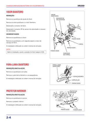 CHASSI/CARENAGEM/SISTEMA DE ESCAPAMENTO
2-4
VISOR DIANTEIRO
REMOÇÃO
Remova os parafusos de ajuste do farol.
Remova os dois parafusos e o visor dianteiro.
Desacople o conector do farol.
Desacople o conector 3P do sensor de velocidade e o sensor
de velocidade.
DESMONTAGEM:
Remova os parafusos e o farol.
Remova os parafusos e, em seguida separe o visor da
carcaça do farol.
A instalação é efetuada na ordem inversa da remoção.
NOTA
Após a instalação, ajuste a posição do farol (página 3-20).
PÁRA-LAMA DIANTEIRO
REMOÇÃO/INSTALAÇÃO
Remova os parafusos e arruelas.
Remova o pára-lama dianteiro e os espaçadores.
A instalação é efetuada na ordem inversa da remoção.
PROTETOR INFERIOR
REMOÇÃO/INSTALAÇÃO
Remova os parafusos e a porca.
Remova o protetor inferior.
A instalação é efetuada na ordem inversa da remoção.
XR250
VISOR
DIANTEIRO
SENSOR DE
VELOCIDADE
PARAFUSOS
CARCAÇA
DO FAROL
PARAFUSOS
FAROL
PARAFUSOS
PÁRA-LAMA
DIANTEIRO
ESPAÇADORES
ARRUELAS
PARAFUSOS
PROTETOR
INFERIOR
PORCA
PARAFUSOS PARAFUSOS
 