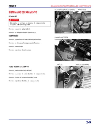 CHASSI/CARENAGEM/SISTEMA DE ESCAPAMENTO
2-5
XR250
SISTEMA DE ESCAPAMENTO
REMOÇÃO
c
Remova o assento (página 2-2).
Remova as tampas laterais (página 2-2).
SILENCIOSO
Remova o parafuso da braçadeira do silencioso.
Remova os dois parafusos/porcas de fixação.
Remova o silencioso.
Remova o protetor do silencioso.
Não efetue os serviços no sistema de escapamento
enquanto este estiver quente.
TUBO DE ESCAPAMENTO
Remova o silencioso (veja acima).
Remova as porcas de união do tubo de escapamento.
Remova o tubo de escapamento e a junta.
Remova o protetor do tubo de escapamento.
PARAFUSO DA BRAÇADEIRA PARAFUSO
JUNTAS PORCAS DE UNIÃO
PARAFUSO/PORCA
 