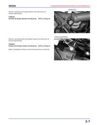 CHASSI/CARENAGEM/SISTEMA DE ESCAPAMENTO
2-7
XR250
Aperte o parafuso de fixação dianteiro do silencioso no
torque especificado.
TORQUE:
Parafuso de fixação dianteiro do silencioso 26 N.m (2,6 kg.m)
Aperte a porca/parafuso de fixação traseiro do silencioso no
torque especificado.
TORQUE:
Parafuso de fixação traseiro do silencioso 26 N.m (2,6 kg.m)
Após a instalação verifique se não há vazamento no sistema.
PARAFUSO
PARAFUSO/PORCA
 