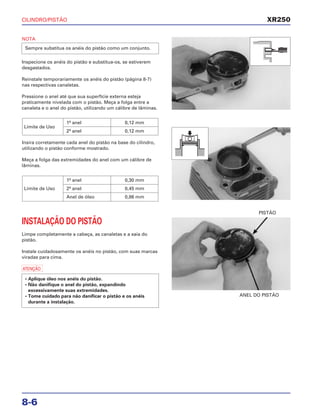 CILINDRO/PISTÃO
8-6
NOTA
Inspecione os anéis do pistão e substitua-os, se estiverem
desgastados.
Reinstale temporariamente os anéis do pistão (página 8-7)
nas respectivas canaletas.
Pressione o anel até que sua superfície externa esteja
praticamente nivelada com o pistão. Meça a folga entre a
canaleta e o anel do pistão, utilizando um cálibre de lâminas.
Insira corretamente cada anel do pistão na base do cilindro,
utilizando o pistão conforme mostrado.
Meça a folga das extremidades do anel com um cálibre de
lâminas.
1º anel 0,30 mm
Limite de Uso 2º anel 0,45 mm
Anel de óleo 0,86 mm
Limite de Uso
1º anel 0,12 mm
2º anel 0,12 mm
Sempre substitua os anéis do pistão como um conjunto.
INSTALAÇÃO DO PISTÃO
Limpe completamente a cabeça, as canaletas e a saia do
pistão.
Instale cuidadosamente os anéis no pistão, com suas marcas
viradas para cima.
a
• Aplique óleo nos anéis do pistão.
• Não danifique o anel do pistão, expandindo
excessivamente suas extremidades.
• Tome cuidado para não danificar o pistão e os anéis
durante a instalação.
ANEL DO PISTÃO
PISTÃO
XR250
 