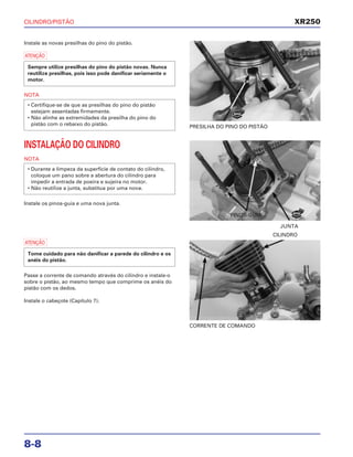 CILINDRO/PISTÃO
8-8
Instale as novas presilhas do pino do pistão.
a
NOTA
• Certifique-se de que as presilhas do pino do pistão
estejam assentadas firmemente.
• Não alinhe as extremidades da presilha do pino do
pistão com o rebaixo do pistão.
Sempre utilize presilhas do pino do pistão novas. Nunca
reutilize presilhas, pois isso pode danificar seriamente o
motor.
PRESILHA DO PINO DO PISTÃO
a
Passe a corrente de comando através do cilindro e instale-o
sobre o pistão, ao mesmo tempo que comprime os anéis do
pistão com os dedos.
Instale o cabeçote (Capítulo 7).
Tome cuidado para não danificar a parede do cilindro e os
anéis do pistão.
CORRENTE DE COMANDO
CILINDRO
INSTALAÇÃO DO CILINDRO
NOTA
Instale os pinos-guia e uma nova junta.
• Durante a limpeza da superfície de contato do cilindro,
coloque um pano sobre a abertura do cilindro para
impedir a entrada de poeira e sujeira no motor.
• Não reutilize a junta, substitua por uma nova.
JUNTA
XR250
NOVA
NOVA
PINOS-GUIA
 