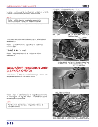 EMBREAGEM/SELETOR DE MARCHAS
9-12
Levante o posicionador de marchas com uma chave de fenda
e instale o pino-guia e o excêntrico posicionador.
NOTA
Alinhe o orifício do pino, localizado no excêntrico
posicionador, com o pino-guia no tambor seletor.
PINO-GUIA EXCÊNTRICO POSICIONADOR
DE MARCHAS
POSICIONADOR DE MARCHAS Alinhe
INSTALAÇÃO DA TAMPA LATERAL DIREITA
DA CARCAÇA DO MOTOR
Aplique graxa ao lábio do novo retentor de pó e instale-o na
tampa lateral direita da carcaça do motor.
RETENTOR DE PÓ
Instale a mola de retorno no eixo do braço de acionamento
da embreagem. Em seguida, instale o eixo na tampa lateral
direita da carcaça do motor.
NOTA
Prenda a mola de retorno na tampa lateral direita da
carcaça do motor.
EIXO DO BRAÇO DE ACIONAMENTO DA EMBREAGEM
MOLA DE RETORNO
Aplique trava química na rosca do parafuso do excêntrico
posicionador.
Instale e aperte firmemente o parafuso do excêntrico
posicionador.
TORQUE: 12 N.m (1,2 kg.m)
Instale a tampa lateral direita da carcaça do motor
(página 9-3).
EXCÊNTRICO POSICIONADOR DE MARCHAS
PARAFUSO
XR250
TRAVA
NOVO
GRAXA
 