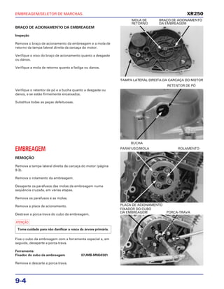EMBREAGEM/SELETOR DE MARCHAS
9-4
BRAÇO DE ACIONAMENTO DA EMBREAGEM
Inspeção
Remova o braço de acionamento da embreagem e a mola de
retorno da tampa lateral direita da carcaça do motor.
Verifique o eixo do braço de acionamento quanto a desgaste
ou danos.
Verifique a mola de retorno quanto a fadiga ou danos.
TAMPA LATERAL DIREITA DA CARCAÇA DO MOTOR
MOLA DE BRAÇO DE ACIONAMENTO
RETORNO DA EMBREAGEM
EMBREAGEM
REMOÇÃO
Remova a tampa lateral direita da carcaça do motor (página
9-3).
Remova o rolamento da embreagem.
Desaperte os parafusos das molas da embreagem numa
seqüência cruzada, em várias etapas.
Remova os parafusos e as molas.
Remova a placa de acionamento.
Destrave a porca-trava do cubo da embreagem.
a
Fixe o cubo da embreagem com a ferramenta especial e, em
seguida, desaperte a porca-trava.
Ferramenta:
Fixador do cubo da embreagem 07JMB-MN50301
Remova e descarte a porca-trava.
Tome cuidado para não danificar a rosca da árvore primária.
PLACA DE ACIONAMENTO
PARAFUSO/MOLA ROLAMENTO
FIXADOR DO CUBO
DA EMBREAGEM PORCA-TRAVA
Verifique o retentor de pó e a bucha quanto a desgaste ou
danos, e se estão firmemente encaixados.
Substitua todas as peças defeituosas.
BUCHA
RETENTOR DE PÓ
XR250
 