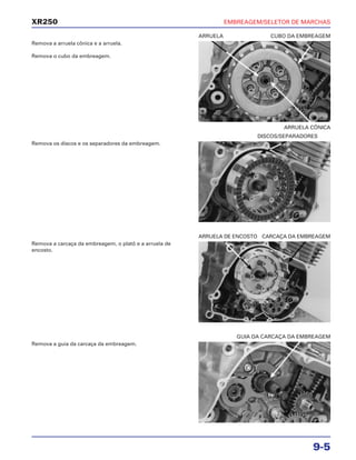 EMBREAGEM/SELETOR DE MARCHAS
9-5
XR250
Remova a arruela cônica e a arruela.
Remova o cubo da embreagem.
Remova a carcaça da embreagem, o platô e a arruela de
encosto.
Remova a guia da carcaça da embreagem.
Remova os discos e os separadores da embreagem.
ARRUELA CÔNICA
ARRUELA CUBO DA EMBREAGEM
ARRUELA DE ENCOSTO CARCAÇA DA EMBREAGEM
GUIA DA CARCAÇA DA EMBREAGEM
DISCOS/SEPARADORES
 
