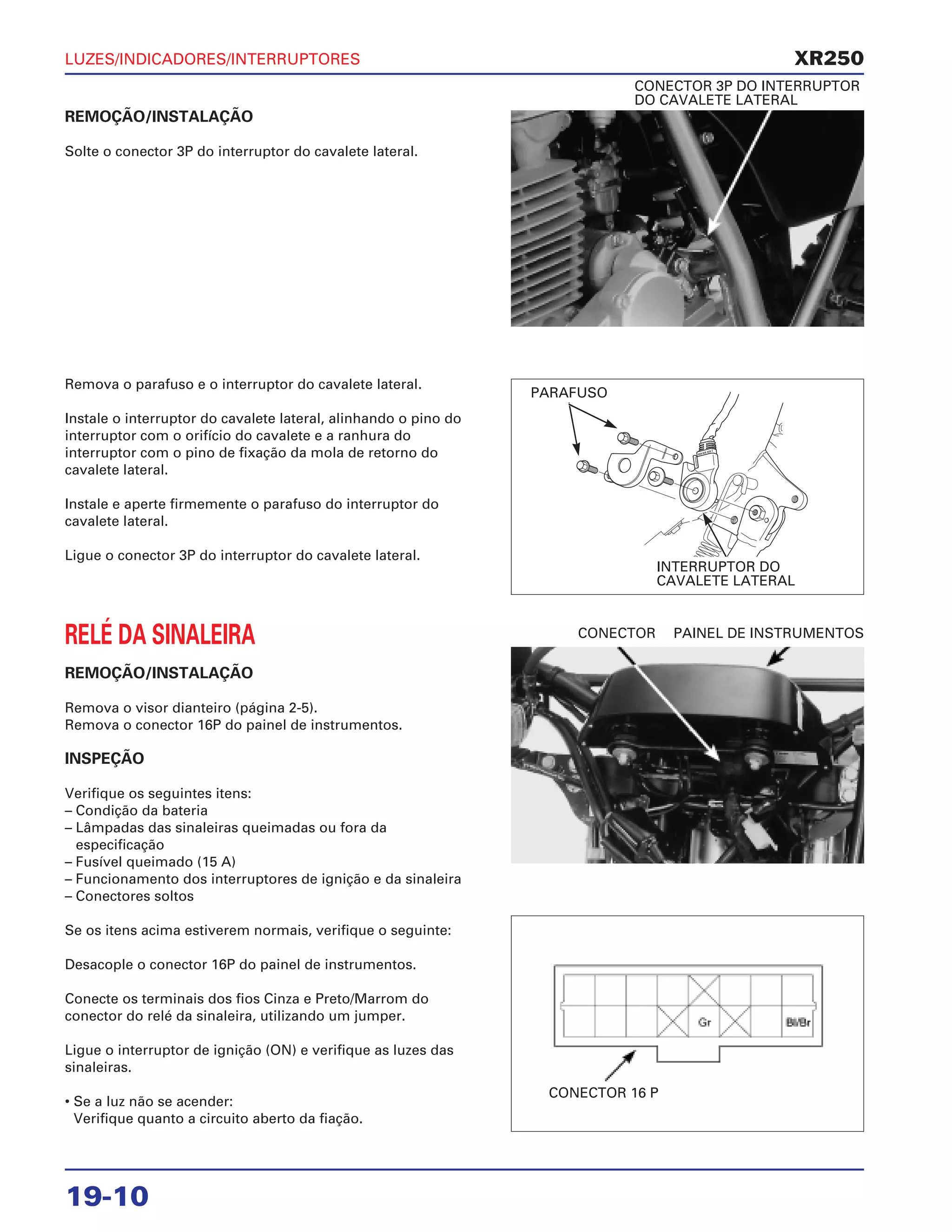 LUZES/INDICADORES/INTERRUPTORES
19-10
REMOÇÃO/INSTALAÇÃO
Solte o conector 3P do interruptor do cavalete lateral.
CONECTOR 3P DO INTERRUPTOR
DO CAVALETE LATERAL
RELÉ DA SINALEIRA
REMOÇÃO/INSTALAÇÃO
Remova o visor dianteiro (página 2-5).
Remova o conector 16P do painel de instrumentos.
INSPEÇÃO
Verifique os seguintes itens:
– Condição da bateria
– Lâmpadas das sinaleiras queimadas ou fora da
especificação
– Fusível queimado (15 A)
– Funcionamento dos interruptores de ignição e da sinaleira
– Conectores soltos
Se os itens acima estiverem normais, verifique o seguinte:
Desacople o conector 16P do painel de instrumentos.
Conecte os terminais dos fios Cinza e Preto/Marrom do
conector do relé da sinaleira, utilizando um jumper.
Ligue o interruptor de ignição (ON) e verifique as luzes das
sinaleiras.
• Se a luz não se acender:
Verifique quanto a circuito aberto da fiação.
CONECTOR PAINEL DE INSTRUMENTOS
Remova o parafuso e o interruptor do cavalete lateral.
Instale o interruptor do cavalete lateral, alinhando o pino do
interruptor com o orifício do cavalete e a ranhura do
interruptor com o pino de fixação da mola de retorno do
cavalete lateral.
Instale e aperte firmemente o parafuso do interruptor do
cavalete lateral.
Ligue o conector 3P do interruptor do cavalete lateral.
XR250
PARAFUSO
INTERRUPTOR DO
CAVALETE LATERAL
CONECTOR 16 P
 