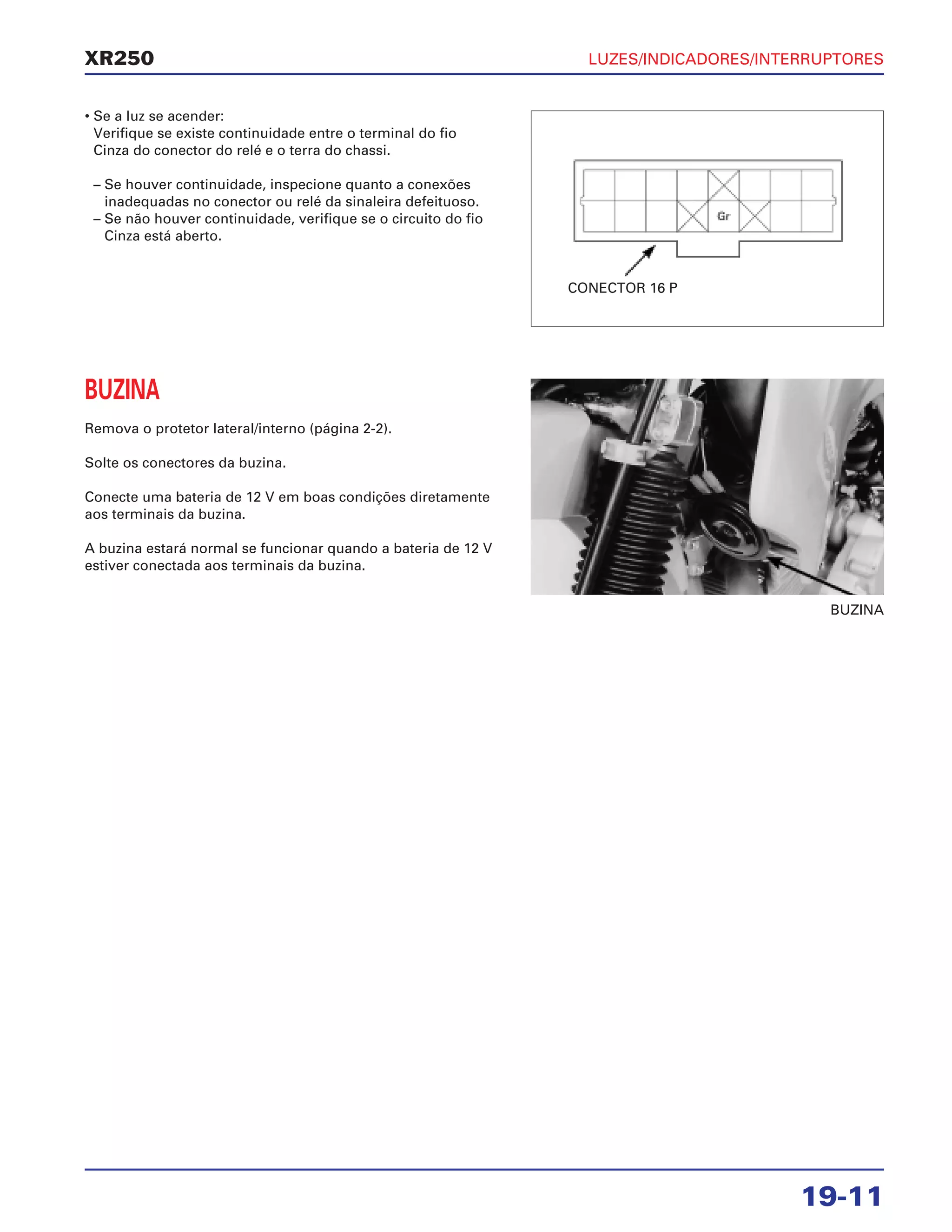 LUZES/INDICADORES/INTERRUPTORES
19-11
XR250
• Se a luz se acender:
Verifique se existe continuidade entre o terminal do fio
Cinza do conector do relé e o terra do chassi.
– Se houver continuidade, inspecione quanto a conexões
inadequadas no conector ou relé da sinaleira defeituoso.
– Se não houver continuidade, verifique se o circuito do fio
Cinza está aberto.
BUZINA
Remova o protetor lateral/interno (página 2-2).
Solte os conectores da buzina.
Conecte uma bateria de 12 V em boas condições diretamente
aos terminais da buzina.
A buzina estará normal se funcionar quando a bateria de 12 V
estiver conectada aos terminais da buzina.
BUZINA
CONECTOR 16 P
 