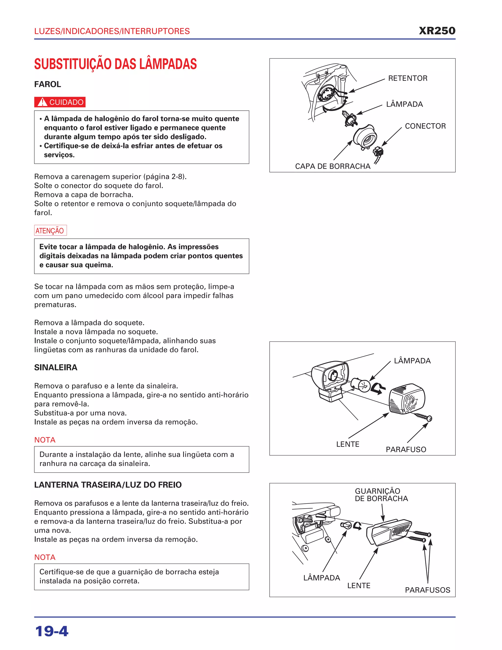 LUZES/INDICADORES/INTERRUPTORES
19-4
SUBSTITUIÇÃO DAS LÂMPADAS
FAROL
c
Remova a carenagem superior (página 2-8).
Solte o conector do soquete do farol.
Remova a capa de borracha.
Solte o retentor e remova o conjunto soquete/lâmpada do
farol.
a
Se tocar na lâmpada com as mãos sem proteção, limpe-a
com um pano umedecido com álcool para impedir falhas
prematuras.
Remova a lâmpada do soquete.
Instale a nova lâmpada no soquete.
Instale o conjunto soquete/lâmpada, alinhando suas
lingüetas com as ranhuras da unidade do farol.
SINALEIRA
Remova o parafuso e a lente da sinaleira.
Enquanto pressiona a lâmpada, gire-a no sentido anti-horário
para removê-la.
Substitua-a por uma nova.
Instale as peças na ordem inversa da remoção.
NOTA
LANTERNA TRASEIRA/LUZ DO FREIO
Remova os parafusos e a lente da lanterna traseira/luz do freio.
Enquanto pressiona a lâmpada, gire-a no sentido anti-horário
e remova-a da lanterna traseira/luz do freio. Substitua-a por
uma nova.
Instale as peças na ordem inversa da remoção.
NOTA
Certifique-se de que a guarnição de borracha esteja
instalada na posição correta.
Durante a instalação da lente, alinhe sua lingüeta com a
ranhura na carcaça da sinaleira.
Evite tocar a lâmpada de halogênio. As impressões
digitais deixadas na lâmpada podem criar pontos quentes
e causar sua queima.
• A lâmpada de halogênio do farol torna-se muito quente
enquanto o farol estiver ligado e permanece quente
durante algum tempo após ter sido desligado.
• Certifique-se de deixá-la esfriar antes de efetuar os
serviços.
XR250
RETENTOR
LÂMPADA
CONECTOR
CAPA DE BORRACHA
LÂMPADA
LENTE
PARAFUSO
GUARNIÇÃO
DE BORRACHA
LÂMPADA
LENTE
PARAFUSOS
 