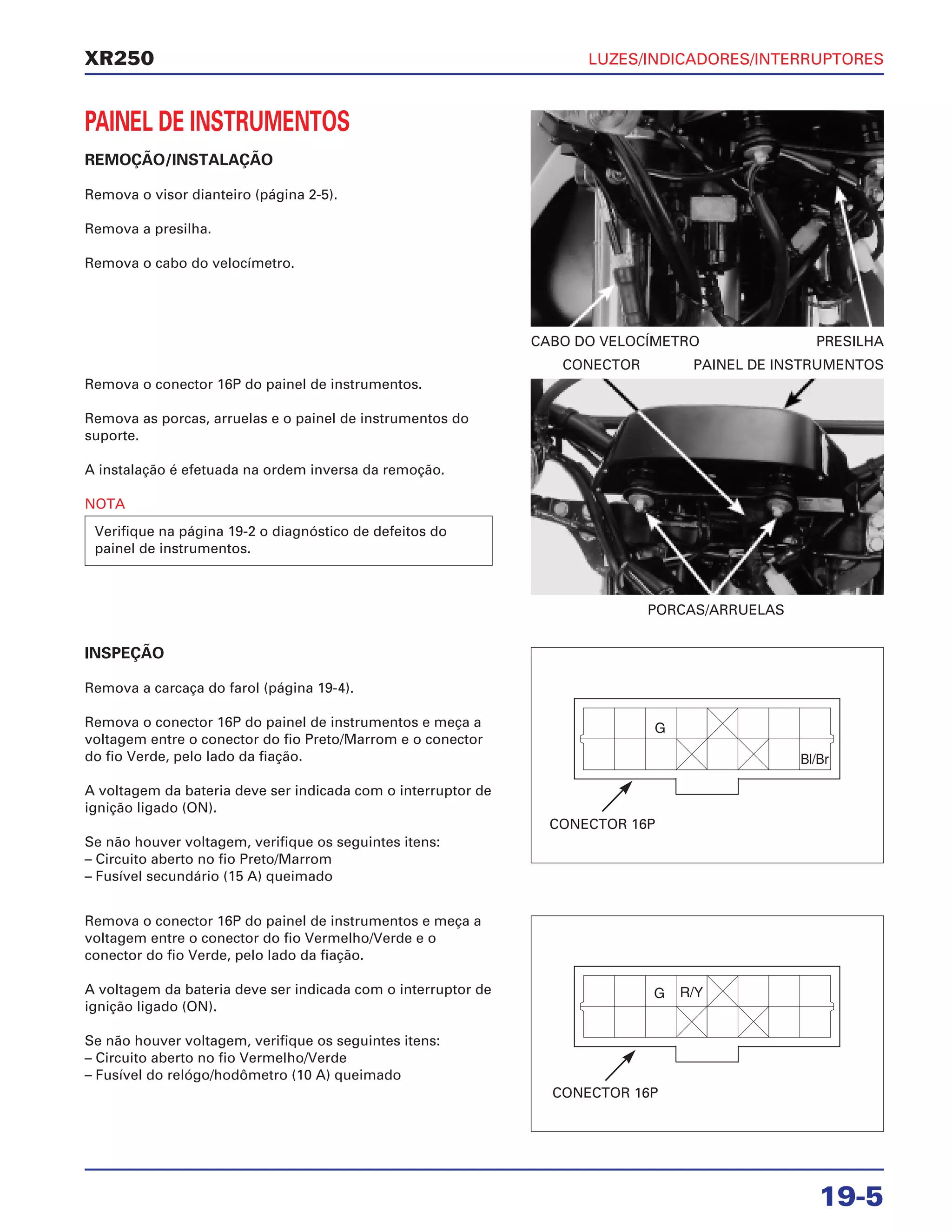 LUZES/INDICADORES/INTERRUPTORES
19-5
XR250
PAINEL DE INSTRUMENTOS
REMOÇÃO/INSTALAÇÃO
Remova o visor dianteiro (página 2-5).
Remova a presilha.
Remova o cabo do velocímetro.
Remova o conector 16P do painel de instrumentos.
Remova as porcas, arruelas e o painel de instrumentos do
suporte.
A instalação é efetuada na ordem inversa da remoção.
NOTA
Verifique na página 19-2 o diagnóstico de defeitos do
painel de instrumentos.
CABO DO VELOCÍMETRO PRESILHA
PORCAS/ARRUELAS
CONECTOR PAINEL DE INSTRUMENTOS
CONECTOR 16P
CONECTOR 16P
INSPEÇÃO
Remova a carcaça do farol (página 19-4).
Remova o conector 16P do painel de instrumentos e meça a
voltagem entre o conector do fio Preto/Marrom e o conector
do fio Verde, pelo lado da fiação.
A voltagem da bateria deve ser indicada com o interruptor de
ignição ligado (ON).
Se não houver voltagem, verifique os seguintes itens:
– Circuito aberto no fio Preto/Marrom
– Fusível secundário (15 A) queimado
Remova o conector 16P do painel de instrumentos e meça a
voltagem entre o conector do fio Vermelho/Verde e o
conector do fio Verde, pelo lado da fiação.
A voltagem da bateria deve ser indicada com o interruptor de
ignição ligado (ON).
Se não houver voltagem, verifique os seguintes itens:
– Circuito aberto no fio Vermelho/Verde
– Fusível do relógo/hodômetro (10 A) queimado
 
