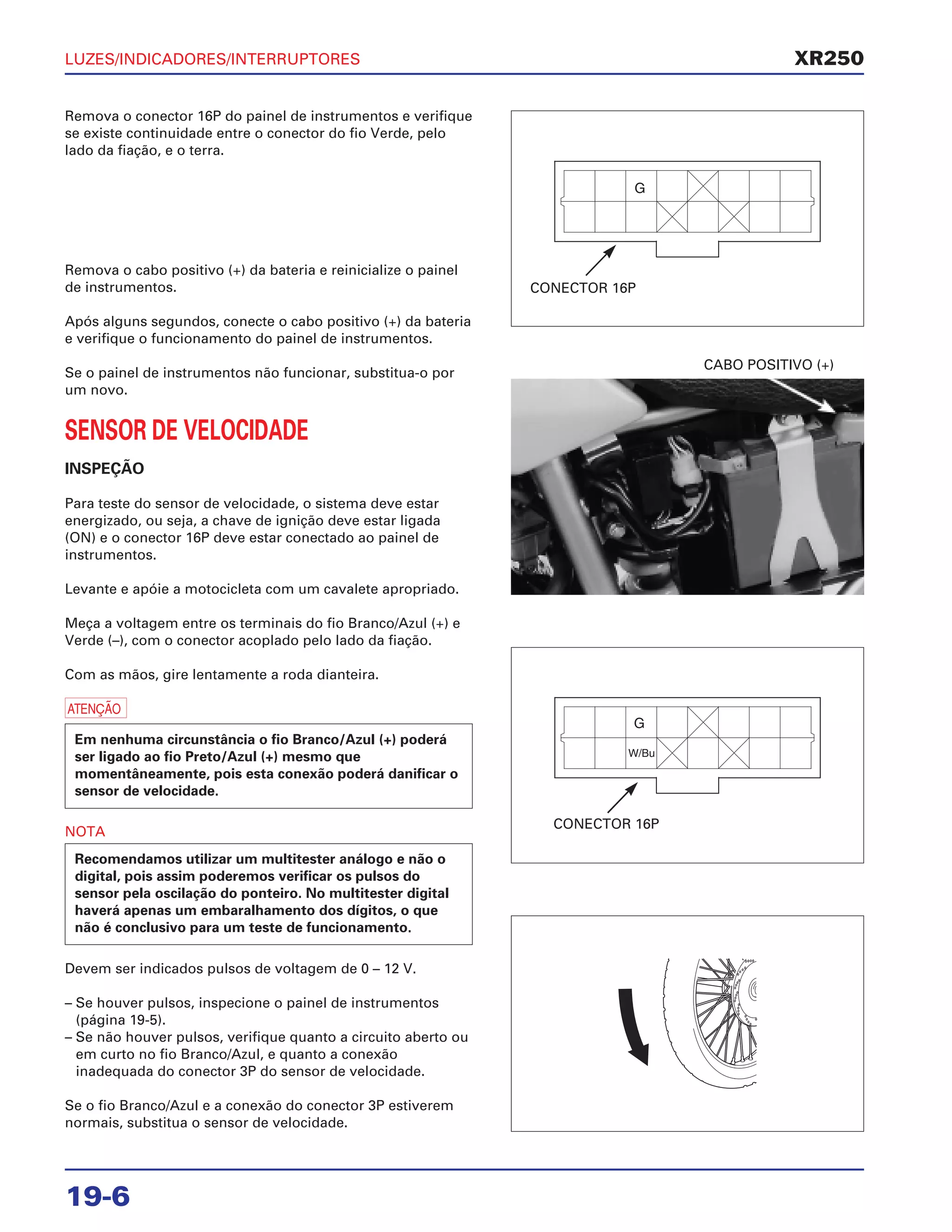 LUZES/INDICADORES/INTERRUPTORES
19-6
Remova o conector 16P do painel de instrumentos e verifique
se existe continuidade entre o conector do fio Verde, pelo
lado da fiação, e o terra.
Remova o cabo positivo (+) da bateria e reinicialize o painel
de instrumentos.
Após alguns segundos, conecte o cabo positivo (+) da bateria
e verifique o funcionamento do painel de instrumentos.
Se o painel de instrumentos não funcionar, substitua-o por
um novo.
SENSOR DE VELOCIDADE
INSPEÇÃO
Para teste do sensor de velocidade, o sistema deve estar
energizado, ou seja, a chave de ignição deve estar ligada
(ON) e o conector 16P deve estar conectado ao painel de
instrumentos.
Levante e apóie a motocicleta com um cavalete apropriado.
Meça a voltagem entre os terminais do fio Branco/Azul (+) e
Verde (–), com o conector acoplado pelo lado da fiação.
Com as mãos, gire lentamente a roda dianteira.
a
NOTA
Devem ser indicados pulsos de voltagem de 0 – 12 V.
– Se houver pulsos, inspecione o painel de instrumentos
(página 19-5).
– Se não houver pulsos, verifique quanto a circuito aberto ou
em curto no fio Branco/Azul, e quanto a conexão
inadequada do conector 3P do sensor de velocidade.
Se o fio Branco/Azul e a conexão do conector 3P estiverem
normais, substitua o sensor de velocidade.
Recomendamos utilizar um multitester análogo e não o
digital, pois assim poderemos verificar os pulsos do
sensor pela oscilação do ponteiro. No multitester digital
haverá apenas um embaralhamento dos dígitos, o que
não é conclusivo para um teste de funcionamento.
Em nenhuma circunstância o fio Branco/Azul (+) poderá
ser ligado ao fio Preto/Azul (+) mesmo que
momentâneamente, pois esta conexão poderá danificar o
sensor de velocidade.
CABO POSITIVO (+)
XR250
CONECTOR 16P
CONECTOR 16P
 