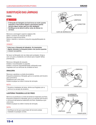LUZES/INDICADORES/INTERRUPTORES
19-4
SUBSTITUIÇÃO DAS LÂMPADAS
FAROL
c
Remova a carenagem superior (página 2-8).
Solte o conector do soquete do farol.
Remova a capa de borracha.
Solte o retentor e remova o conjunto soquete/lâmpada do
farol.
a
Se tocar na lâmpada com as mãos sem proteção, limpe-a
com um pano umedecido com álcool para impedir falhas
prematuras.
Remova a lâmpada do soquete.
Instale a nova lâmpada no soquete.
Instale o conjunto soquete/lâmpada, alinhando suas
lingüetas com as ranhuras da unidade do farol.
SINALEIRA
Remova o parafuso e a lente da sinaleira.
Enquanto pressiona a lâmpada, gire-a no sentido anti-horário
para removê-la.
Substitua-a por uma nova.
Instale as peças na ordem inversa da remoção.
NOTA
LANTERNA TRASEIRA/LUZ DO FREIO
Remova os parafusos e a lente da lanterna traseira/luz do freio.
Enquanto pressiona a lâmpada, gire-a no sentido anti-horário
e remova-a da lanterna traseira/luz do freio. Substitua-a por
uma nova.
Instale as peças na ordem inversa da remoção.
NOTA
Certifique-se de que a guarnição de borracha esteja
instalada na posição correta.
Durante a instalação da lente, alinhe sua lingüeta com a
ranhura na carcaça da sinaleira.
Evite tocar a lâmpada de halogênio. As impressões
digitais deixadas na lâmpada podem criar pontos quentes
e causar sua queima.
• A lâmpada de halogênio do farol torna-se muito quente
enquanto o farol estiver ligado e permanece quente
durante algum tempo após ter sido desligado.
• Certifique-se de deixá-la esfriar antes de efetuar os
serviços.
XR250
RETENTOR
LÂMPADA
CONECTOR
CAPA DE BORRACHA
LÂMPADA
LENTE
PARAFUSO
GUARNIÇÃO
DE BORRACHA
LÂMPADA
LENTE
PARAFUSOS
 