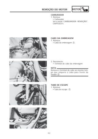 REMOÇÃO DO MOTOR                MOTOR

         CARBURADOR
         1. Remova:
           • Carburador
           Ver a seção “CARBURADOR - REMOÇÃO”,
           CAPÍTULO 5.




         CABO DA EMBREAGEM
         1. Remova:
           • Cabo da embreagem 1




         2. Desconecte:
            • Terminal do cabo da embreagem

         NOTA:
         Remova o terminal do cabo ao mesmo tem-
         po que empurra o cabo para frente do
         fixador 2 .




         TUBO DE ESCAPE
         1. Remova:
           • Tubo de escape 1




   4-2
 