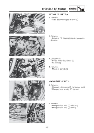 REMOÇÃO DO MOTOR                 MOTOR

        MOTOR DE PARTIDA
        1. Remova:
          • Tubo de alimentação de óleo 1




        2. Remova:
          • Parafuso 1 (abraçadeira da mangueira
          de óleo)




        3. Desconecte:
           • Fio do motor de partida 1
           • Fio terra 2

        4. Remova:
          • Motor de partida 3




        MANGUEIRAS E FIOS
        1. Remova:
          • Mangueira de respiro 1 (tanque de óleo)
          • Mangueira de respiro 2 (cárter)




        2. Remova:
          • Mangueira de óleo 1 (entrada)
          • Mangueira de óleo 2 (saída)




  4-3
 