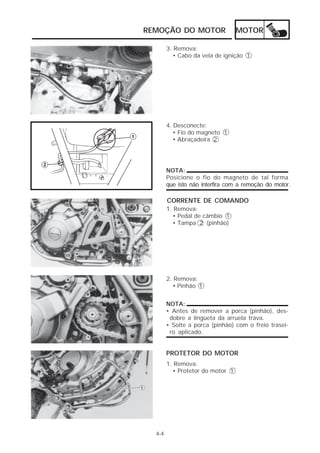 REMOÇÃO DO MOTOR                  MOTOR

        3. Remova:
          • Cabo da vela de ignição 1




        4. Desconecte:
           • Fio do magneto 1
           • Abraçadeira 2




        NOTA:
        Posicione o fio do magneto de tal forma
        que isto não interfira com a remoção do motor.

        CORRENTE DE COMANDO
        1. Remova:
          • Pedal de câmbio 1
          • Tampa 2 (pinhão)




        2. Remova:
          • Pinhão 1


        NOTA:
        • Antes de remover a porca (pinhão), des-
         dobre a lingüeta da arruela trava.
        • Solte a porca (pinhão) com o freio trasei-
         ro aplicado.


        PROTETOR DO MOTOR
        1. Remova:
          • Protetor do motor 1




  4-4
 