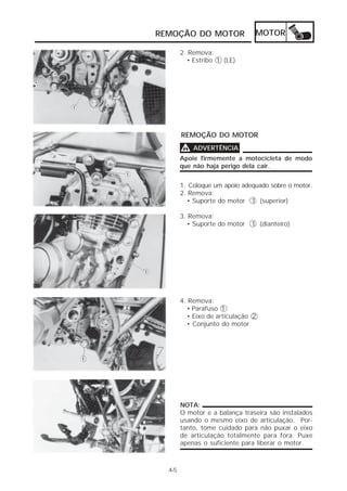 REMOÇÃO DO MOTOR                MOTOR

        2. Remova:
          • Estribo 1 (LE)




        REMOÇÃO DO MOTOR

        V   ADVERTÊNCIA
        Apoie firmemente a motocicleta de modo
        que não haja perigo dela cair.


        1. Coloque um apoio adequado sobre o motor.
        2. Remova:
          • Suporte do motor 1 (superior)

        3. Remova:
          • Suporte do motor   1 (dianteiro)




        4. Remova:
          • Parafuso 1
          • Eixo de articulação 2
          • Conjunto do motor




        NOTA:
        O motor e a balança traseira são instalados
        usando o mesmo eixo de articulação. Por-
        tanto, tome cuidado para não puxar o eixo
        de articulação totalmente para fora. Puxe
        apenas o suficiente para liberar o motor.



  4-5
 