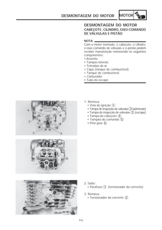DESMONTAGEM DO MOTOR                  MOTOR

            DESMONTAGEM DO MOTOR
            CABEÇOTE, CILINDRO, EIXO COMANDO
            DE VÁLVULAS E PISTÃO

            NOTA:
            Com o motor montado, o cabeçote, o cilindro,
            o eixo comando de válvulas e o pistão podem
            receber manutenção removendo os seguintes
            componentes:
            • Assento
            • Tampas laterais
            • Tomadas de ar
            • Capa (tanque de combustível)
            • Tanque de combustível
            • Carburador
            • Tubo de escape




            1. Remova:
              • Vela de ignição 1
              • Tampa de inspeção de válvulas 2 (admissão)
              • Tampa de inspeção de válvulas 3 (escape)
              • Tampa do cabeçote 4
              • Tampão do comando 5
              • Pino guia 6




            2. Solte:
               • Parafuso 1 (tensionador da corrente)

            3. Remova:
              • Tensionador da corrente 2




      4-6
 