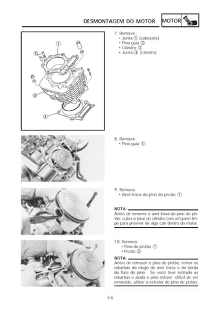 DESMONTAGEM DO MOTOR                  MOTOR

            7. Remova :
              • Junta 1 (cabeçote)
              • Pino guia 2
              • Cilindro 3
              • Junta 4 (cilindro)




            8. Remova:
              • Pino guia 1




            9. Remova:
              • Anel trava do pino do pistão 1


            NOTA:
            Antes de remover o anel trava do pino do pis-
            tão, cubra a base do cilindro com um pano lim-
            po para prevenir de algo cair dentro do motor.



            10. Remova:
               • Pino do pistão 1
               • Pistão 2
            NOTA:
            Antes de remover o pino do pistão, retirar as
            rebarbas do rasgo do anel trava e da borda
            do furo do pino. Se você tiver retirado as
            rebarbas e ainda o pino estiver difícil de ser
            removido, utilize o extrator de pino de pistão.


      4-8
 