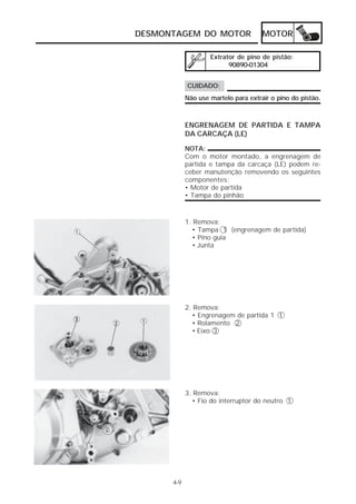 DESMONTAGEM DO MOTOR                  MOTOR

                    Extrator de pino de pistão:
                          90890-01304


            CUIDADO:
            Não use martelo para extrair o pino do pistão.



            ENGRENAGEM DE PARTIDA E TAMPA
            DA CARCAÇA (LE)

            NOTA:
            Com o motor montado, a engrenagem de
            partida e tampa da carcaça (LE) podem re-
            ceber manutenção removendo os seguintes
            componentes:
            • Motor de partida
            • Tampa do pinhão



            1. Remova:
              • Tampa 1 (engrenagem de partida)
              • Pino guia
              • Junta




            2. Remova:
              • Engrenagem de partida 1 1
              • Rolamento 2
              • Eixo 3




            3. Remova:
              • Fio do interruptor do neutro 1




      4-9
 
