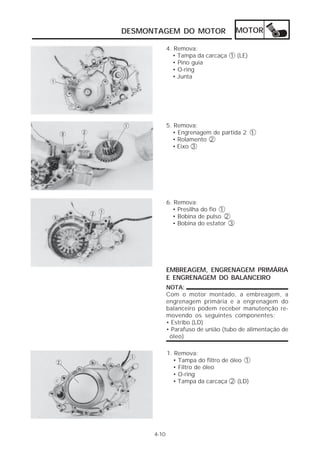 DESMONTAGEM DO MOTOR                   MOTOR

             4. Remova:
               • Tampa da carcaça 1 (LE)
               • Pino guia
               • O-ring
               • Junta




             5. Remova:
               • Engrenagem de partida 2 1
               • Rolamento 2
               • Eixo 3




             6. Remova:
               • Presilha do fio 1
               • Bobina de pulso 2
               • Bobina do estator 3




             EMBREAGEM, ENGRENAGEM PRIMÁRIA
             E ENGRENAGEM DO BALANCEIRO
             NOTA:
             Com o motor montado, a embreagem, a
             engrenagem primária e a engrenagem do
             balanceiro podem receber manutenção re-
             movendo os seguintes componentes:
             • Estribo (LD)
             • Parafuso de união (tubo de alimentação de
              óleo)

             1. Remova:
               • Tampa do filtro de óleo 1
               • Filtro de óleo
               • O-ring
               • Tampa da carcaça 2 (LD)




      4-10
 
