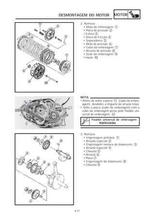 DESMONTAGEM DO MOTOR                  MOTOR

             2. Remova:
               • Mola da embreagem 1
               • Placa de pressão 2
               • Esfera 3
               • Disco de fricção 4
               • Separadores 5
               • Mola de pressão 6
               • Cubo da embreagem 7
               • Arruela de pressão 8
               • Sede da embreagem 9
               • Haste 10




             NOTA:
             • Antes de soltar a porca 11 (cubo da embre-
              agem), desdobre a lingüeta da arruela trava.
             • Solte a porca (cubo da embreagem) com o
              cubo da embreagem preso pelo fixador uni-
              versal de embreagem 12 .
                     Fixador universal de embreagem:
                          90890-04086


             3. Remova:
               • Engrenagem primária 1
               • Arruela especial 2
               • Engrenagem motora do balanceiro 3
               • Arruela especial 4
               • Chaveta 5
               • Arruela 6
               • Placa 7
               • Engrenagem do balanceiro 8
               • Chaveta 9




      4-11
 