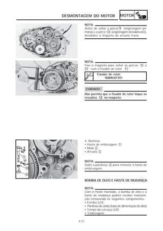 DESMONTAGEM DO MOTOR                    MOTOR

             NOTA:
             Antes de soltar a porca 9 (engrenagem pri-
             mária) e a porca 10 (engrenagem do balanceiro),
             desdobre a lingüeta da arruela trava.




             NOTA:
             Fixe o magneto para soltar as porcas 9 e
             10 com o fixador de rotor 11 .
                      Fixador de rotor:
                           90890-01701


             CUIDADO:
             Não permita que o fixador de rotor toque os
             ressaltos 12 no magneto.




             4. Remova:
             • Haste de embreagem 1
             • Mola 2
             • Arruela 3


             NOTA:
             Solte o parafuso 4 para remover a haste de
             embreagem.


             BOMBA DE ÓLEO E HASTE DE MUDANÇA

             NOTA:
             Com o motor montado, a bomba de óleo e a
             haste de mudança podem receber manuten-
             ção removendo os seguintes componentes:
             • Estribo (LD)
             • Parafuso de união (tubo de alimentação de óleo)
             • Tampa da carcaça (LD)
             • Embreagem

      4-12
 