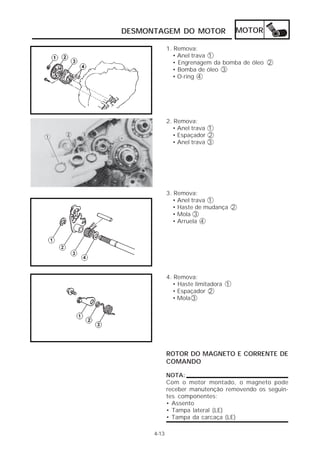 DESMONTAGEM DO MOTOR                  MOTOR

             1. Remova:
               • Anel trava 1
               • Engrenagem da bomba de óleo 2
               • Bomba de óleo 3
               • O-ring 4




             2. Remova:
               • Anel trava 1
               • Espaçador 2
               • Anel trava 3




             3. Remova:
               • Anel trava 1
               • Haste de mudança 2
               • Mola 3
               • Arruela 4




             4. Remova:
               • Haste limitadora 1
               • Espaçador 2
               • Mola 3




             ROTOR DO MAGNETO E CORRENTE DE
             COMANDO

             NOTA:
             Com o motor montado, o magneto pode
             receber manutenção removendo os seguin-
             tes componentes:
             • Assento
             • Tampa lateral (LE)
             • Tampa da carcaça (LE)

      4-13
 